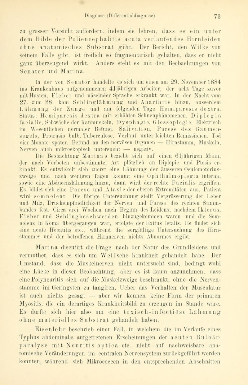 zu grosser Vorsieht auffordern, indem sie lehren, dass es ein unter dem Bilde der Poliencephalitis acuta verlaufendes Hirnleiden ohne anatomisches Substrat g*ibt. Der Bericht, den Wilks von seinem Falle gibt, ist freilich so fragmentarisch gehalten, dass er nicht ganz überzeugend wirkt, Anders steht es mit den Beobachtungen von Senator und Marina. In der von Senator handelte es sich um einen am 29. November 1884 ins Krankenhaus aufgenommenen 41jährigen Arbeiter, der acht Tage zuvor mit Husten, Fieber und näselnder Sprache erkrankt war. In der Nacht vom 27. zum 28. kam Schlinglähmung und Anarthrie hinzu, ausserdem Lähmung der Zunge und am folgenden Tage Hemiparesis dextra. Status: Hemiparesis dextra mit erhöhten Sehnenphänomenen, Diplegia facialis, Schwäche der Kaumuskeln, Dysphagie, Grlossoplegie. Elektrisch im Wesentlichen normaler Befund. Salivation, Parese des Gaumen- segels, Protrusio bulb. Tuberciüose. Verlauf unter leichten Eemissionen. Tod vier Monate später. Befund an den nervösen Organen — Hirnstamm, Muskeln, Nerven auch mikroskopisch untersucht — negativ. Die Beobachtung Marina's bezieht sich auf einen 61jährigen Mann, der nach Vorboten unbestimmter Art plötzlich an Diplopie und Ptosis er- krankt. Es entwickelt sich zuerst eine Lähmung der äusseren Oculomotorius- zweige und nach wenigen Tagen kommt eine Ophthalmoplegia interna, sowie eine Abducenslähmung hinzu, dann wird der rechte Facialis ergriffen. Es bildet sich eine Parese und Ataxie der oberen Extremitäten aus. Patient wird somnolent. Die übrige Untersuchung stellt Vergrößerung der Leber und Milz, Druckempfindlichkeit der Nerven und Parese des rechten Stimm- bandes fest. Circa drei Wochen nach Beginn des Leidens, nachdem Ikterus, Fieber und Schlingbeschwerden hinzugekommen waren und die Som- nolenz in Koma übergegangen war, erfolgte der Exitus letalis. Es findet sich eine acute Hepatitis etc., während die sorgfältige Untersuchung des Hirn- stammes und der betroffenen Hirnnerven nichts Abnormes ergibt. Marina discutirt die Frage nach der Natur des Grundleidens und vermuthet, dass es sich um Weil'sche Krankheit gehandelt habe. Der Umstand, dass die Muskelnerven nicht untersucht sind, bedingt wohl eine Lücke in dieser Beobachtung, aber es ist kaum anzunehmen, dass eine Polyneuritis sich auf die Muskelzweige beschränkt, ohne die Nerven- stämme im Geringsten zu tangiren. Ueber das Verhalten der Museulatur ist auch nichts gesagt — aber wir kennen keine Form der primären Myositis, die ein derartiges Krankheitsbild zu erzeugen im Stande wäre. Es dürfte sich hier also um eine toxisch-infectiöse Lähmung ohne materielles Substrat gehandelt haben. Eisenlohr beschrieb einen Fall, in welchem die im Verlaufe eines Typhus abdominalis aufgetretenen Erscheinungen der acuten Bulbär- paralyse mit Neuritis optica etc. nicht auf nachweisbare ana- tomische Veränderungen im centralen Nervensystem zurückgeführt werden konnten, während sich Mikrococcen in den entsprechenden Abschnitten