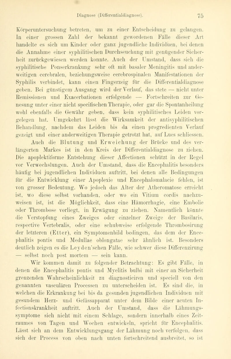 Körperuntersuchung betreten, um zu einer Entscheidung zu gelangen. In einer grossen Zahl der bekannt gewordenen Fälle dieser Arl handelte es sich um Kinder oder ganz jugendliche Individuen, bei denen die Annahme einer syphilitischen Durchseuchung mit genügender Sicher- heit zurückgewiesen werden konnte. Auch der Umstand, dass sich die syphilitische Ponserkrankung sehr oft mit basaler Meningitis und ander- weitigen cerebralen, beziehungsweise cerebrospinalen Manifestationen der Syphilis verbindet, kann einen Fingerzeig für die Differentialdiagnose geben. Bei günstigem Ausgang wird der Verlauf, das stete — nicht unter Remissionen und Exacerbationen erfolgende — Fortschreiten zur Ge- nesung unter einer nicht specitischen Therapie, oder gar die Spontanheilung wohl ebenfalls die Gewähr geben, dass kein syphilitisches Leiden vor- gelegen hat. Umgekehrt lässt die Wirksamkeit der antisyphilitischen Behandlung, nachdem das Leiden bis da einen progredienten Verlauf gezeigt und einer anderweitigen Therapie getrotzt hat, auf Lues schliessen. Auch die Blutung und Erweichung der Brücke und des ver- längerten Markes ist in den Kreis der Differentialdiagnose zu ziehen. Die apoplektiforme Entstehung dieser Affectionen schützt in der Eegel vor Verwechslungen. Auch der Umstand, dass die Encephalitis besonders häufig bei jugendlichen Individuen auftritt, bei denen alle Bedingungen für die Entwicklung einer Apoplexie und Encephalomalacie fehlen, ist von grosser Bedeutung. Wo jedoch das Alter der Atheromatose erreichl ist, wo diese selbst vorhanden, oder wo ein Vitium cordis nachzu- weisen ist, ist die Möglichkeit, dass eine Hämorrhagie, eine Embolie oder Thrombose vorliegt, in Erwägung zu ziehen. Namentlich könnte die Verstopfung eines Zweiges oder einzelner Zweige der Basilaris. respective Vertebralis, oder eine schubweise erfolgende Thrombosirung der letzteren (Etter), ein Symptomenbild bedingen, das dem der Ence- phalitis pontis und Meclullae oblongatae sehr ähnlich ist. Besonders deutlich zeigen es die Leyden'sehen Fälle, wie schwer diese Differenzirung — selbst noch post mortem — sein kann. Wir kommen damit zu folgender Betrachtung: Es gibt Fälle, in denen die Encephalitis pontis und Myelitis bulbi mit einer an Sicherheit grenzenden Wahrscheinlichkeit zu diagnosticiren und speciell von den genannten vasculären Processen zu unterscheiden ist. Es sind die. in welchen die Erkrankung bei bis da gesunden jugendlichen Individuen mit gesundem Herz- und Gefässapparat unter dem Bilde einer acuten In- fectionskrankheit auftritt. Auch der Umstand, dass die Lähmungs- symptome sich nicht mit einem Schlage, sondern innerhalb eines Zeit- raumes von Tagen und Wochen entwickeln, spricht für Encephalitis. Lässt sich an dem Entwicklungsgang der Lähmung noch verfolgen, dass sieh der Process von oben nach unten fortschreitend ausbreitet, so ist