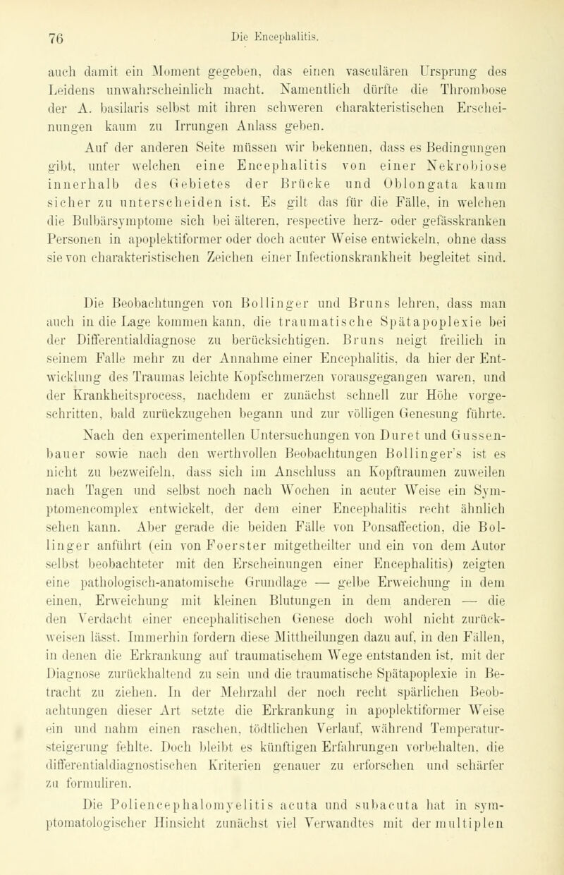 auch damit ein Moment gegeben, das einen vaseulären Ursprung des Leidens unwahrscheinlich macht. Namentlich dürfte die Thrombose der A. basilaris selbst mit ihren schweren charakteristischen Erschei- nungen kaum zu Irrungen Anlass geben. Auf der anderen Seite müssen wir bekennen, dass es Bedingungen gibt, unter welchen eine Encephalitis von einer Nekrobiose innerhalb des Gebietes der Brücke und Oblongata kaum sicher zu unterscheiden ist. Es gilt das für die Fälle, in welchen die Bulbärsymptome sich bei älteren, respective herz- oder gefässkranken Personen in apoplektiformer oder doch acuter Weise entwickeln, ohne dass sie von charakteristischen Zeichen einer Infectionskrankheit begleitet sind. Die Beobachtungen von Bollinger und Bruns lehren, dass man auch in die Lage kommen kann, die traumatische Spätapoplexie bei der Differentialdiagnose zu berücksichtigen. Bruns neigt freilich in seinem Falle mehr zu der Annahme einer Encephalitis, da hier der Ent- wicklung des Traumas leichte Kopfschmerzen vorausgegangen waren, und der Krankheitsprocess, nachdem er zunächst schnell zur Höhe vorge- schritten, bald zurückzugehen begann und zur völligen Genesung führte. Nach den experimentellen Untersuchungen von Duret und Gussen- bauer sowie nach den werthvollen Beobachtungen Bollinger's ist es nicht zu bezweifeln, dass sich im Anschluss an Kopftraumen zuweilen nach Tagen und selbst noch nach Wochen in acuter Weise ein Sym- ptomencomplex entwickelt, der dem einer Encephalitis recht ähnlich sehen kann. Aber gerade die beiden Fälle von Ponsaffection, die Bol- linger anführt (ein vonFoerster mitgetheilter und ein von dem Autor selbst beobachteter mit den Erscheinungen einer Encephalitis) zeigten eine pathologisch-anatomische Grundlage — gelbe Erweichung in dem einen, Erweichung mit kleinen Blutungen in dem anderen — die den Verdacht einer encephalitischen Genese doch wohl nicht zurück- weisen lässt. Immerhin fordern diese Mittheilungen dazu auf, in den Fällen, in (Innen die Erkrankung auf traumatischem Wege entstanden ist. mit der Diagnose zurückhaltend zu sein und die traumatische Spätapoplexie in Be- tracht zu ziehen. In der Mehrzahl der noch recht spärlichen Beob- achtungen dieser Art setzte die Erkrankung in apoplektiformer Weise rin und nahm einen raschen, tödtlichen Verlauf, während Temperatur- steigerimg fehlte. Doch bleibt es künftigen Erfahrungen vorbehalten, die differentialdiagnostischen Kriterien genauer zu erforschen und schärfer zu formuliren. Die Poliencephalomyelitis acuta und subacuta hat in sym- ptomatologischer Hinsicht zunächst viel Verwandtes mit der multiplen