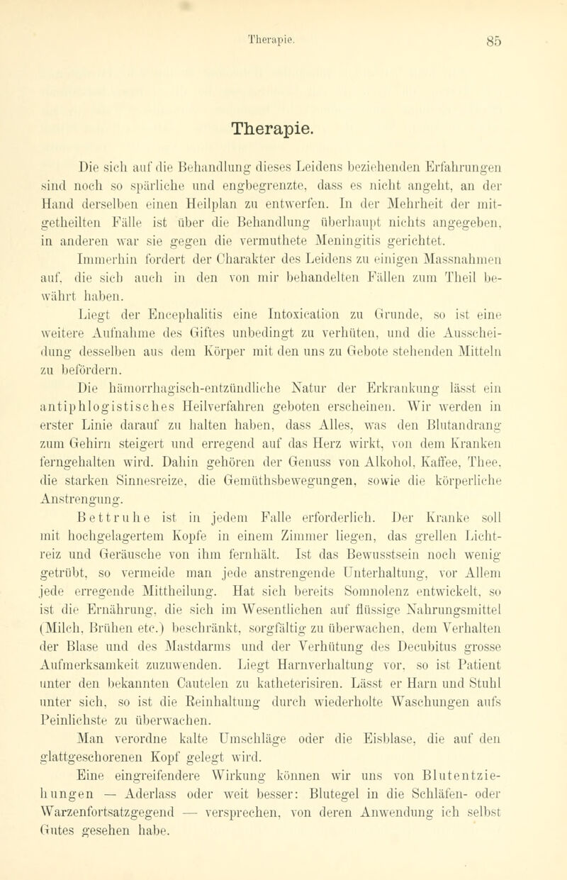 Therapie. Die sich auf die Behandlung dieses Leidens beziehenden Erfahrungen sind noch so spärliche und engbegrenzte, dass es nicht angeht, an der Hand derselben einen Heilplan zu entwerten. In der Mehrheit der mit- geteilten Fidle ist über die Behandlung überhaupt nichts angegeben. in anderen war sie gegen die vermuthete Meningitis gerichtet. Immerhin fordert der Charakter des Leidens zu einigen Massnahmen auf, die sich auch in den von mir behandelten Fällen zum Theil be- währt haben. Liegt der Encephalitis eine Intoxication zu Grunde, so ist eine weitere Aufnahme des Giftes unbedingt zu verhüten, und die Ausschei- dung desselben aus dem Körper mit den uns zu Gebote stehenden Mitteln zu befördern. Die hämorrhagisch-entzündliche Natur der Erkrankung lässt ein antiphlogistisches Heilverfahren geboten erscheinen. Wir werden in erster Linie darauf zu halten haben, dass Alles, was den Blutandrang zum Gehirn steigert und erregend auf das Herz wirkt, von dem Kranken ferngehalten wird. Dahin gehören der Genuss von Alkohol, Kaffee, Thee, die starken Sinnesreize, die Gemüthsbewegungen, sowie die körperliche Anstrengung. Bettruhe ist in jedem Falle erforderlich. Der Kranke soll mit hochgelagertem Kopfe in einem Zimmer liegen, das grellen Licht- reiz und Geräusche von ihm fernhält. Ist das Bewusstsein noch wenig getrübt, so vermeide man jede anstrengende Unterhaltung, vor Allem jede erregende Mittheilung. Hat sich bereits Somnolenz entwickelt, so ist die Ernährung, die sich im Wesentlichen auf flüssige Nahrungsmittel (Milch, Brüllen etc.) beschränkt, sorgfältig zu überwachen, dem Verhalten der Blase und des Mastdarms und der Verhütung des Decubitus grosse Aufmerksamkeit zuzuwenden. Liegt Harnverhaltung vor. so ist Patient unter den bekannten Cautelen zu katheterisiren. Lässt er Harn und Stuhl unter sich, so ist die Eeinhaltung durch wiederholte Waschungen aufs Peinlichste zu überwachen. Man verordne kalte Umschläge oder die Eisblase, die auf den glattgeschorenen Kopf gelegt wird. Eine eingreifendere Wirkung können wir uns von Blutentzie- hungen — Aderlass oder weit besser: Blutegel in die Schläfen- oder Warzenfortsatzgegend — versprechen, von deren Anwendung ich selbst Gutes gesehen habe.