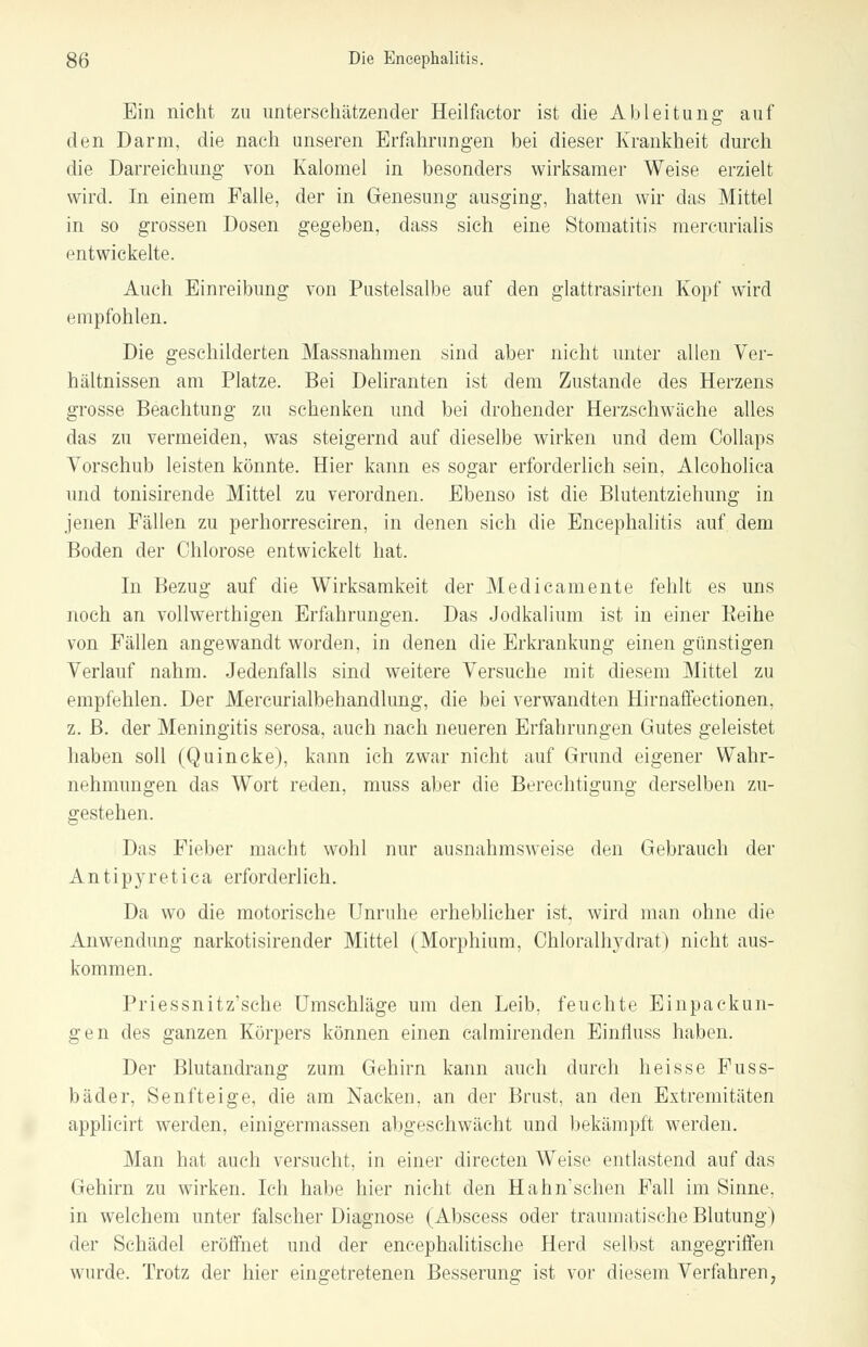 Ein nicht zu unterschätzender Heilfactor ist die Ableitung auf den Darm, die nach unseren Erfahrungen bei dieser Krankheit durch die Darreichung von Kalomel in besonders wirksamer Weise erzielt wird. In einem Falle, der in Genesung ausging, hatten wir das Mittel in so grossen Dosen gegeben, dass sich eine Stomatitis mercurialis entwickelte. Auch Einreibung von Pustelsalbe auf den glattrasirten Kopf wird empfohlen. Die geschilderten Massnahmen sind aber nicht unter allen Ver- hältnissen am Platze. Bei Deliranten ist dem Zustande des Herzens grosse Beachtung zu schenken und bei drohender Herzschwäche alles das zu vermeiden, was steigernd auf dieselbe wirken und dem Collaps Vorschub leisten könnte. Hier kann es sogar erforderlich sein. Alcoholica und tonisirende Mittel zu verordnen. Ebenso ist die Blutentziehung in jenen Fällen zu perhorresciren, in denen sich die Encephalitis auf dem Boden der Chlorose entwickelt hat. In Bezug auf die Wirksamkeit der Medicamente fehlt es uns noch an vollwerthigen Erfahrungen. Das Jodkalium ist in einer Beine von Fällen angewandt worden, in denen die Erkrankung einen günstigen Verlauf nahm. Jedenfalls sind weitere Versuche mit diesem Mittel zu empfehlen. Der Mercurialbehandlung, die bei verwandten Hirnaffectionen, z. B. der Meningitis serosa, auch nach neueren Erfahrungen Gutes geleistet haben soll (Quincke), kann ich zwar nicht auf Grund eigener Wahr- nehmungen das Wort reden, muss aber die Berechtigung derselben zu- gestehen. Das Fieber macht wohl nur ausnahmsweise den Gebrauch der Antipyretica erforderlich. Da wo die motorische Unruhe erheblicher ist, wird man ohne die Anwendung narkotisirender Mittel (Morphium, Chloralhydrat) nicht aus- kommen. Priessnitz'sche Umschläge um den Leib, feuchte Einpackun- gen des ganzen Körpers können einen calmirenden Einfluss haben. Der Blutandrang zum Gehirn kann auch durch heisse Fuss- bäder, Senfteige, die am Nacken, an der Brust, an den Extremitäten applicirt werden, einigermassen abgeschwächt und bekämpft werden. Man hat auch versucht, in einer directen Weise entlastend auf das Gehirn zu wirken. Ich habe hier nicht den Hahn'schen Fall im Sinne, in welchem unter falscher Diagnose (Abscess oder traumatische Blutung) der Schädel eröffnet und der encephalitische Herd selbst angegriffen wurde. Trotz der hier eingetretenen Besserung ist vor diesem Verfahren,