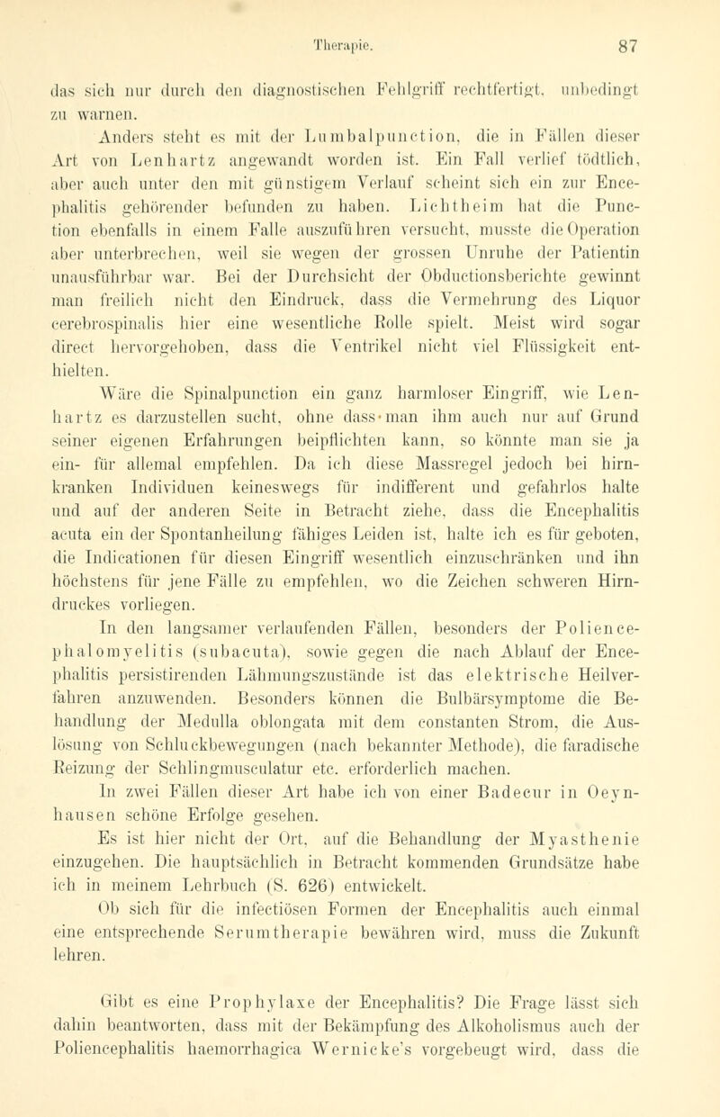 das sich nur durch den diagnostischen Fehlgriff rechtfertigt, unbedingt zu warnen. Anders steht es mit der Lumbalpunction, die in Fällen dieser Art von Lenhartz angewandt worden ist. Ein Fall verlief tödtlich, aber auch unter den mit günstigem Verlauf scheint sich ein zur Ence- phalitis gehörender befunden zu haben. Lichtheim hat die Punc- tion ebenfalls in einem Falle auszuführen versucht, musste die Operation aber unterbrechen, weil sie wegen der grossen Unruhe der Patientin unausführbar war. Bei der Durchsicht der Obductionsberichte gewinnt man freilich nicht den Eindruck, dass die Vermehrung des Liquor cerebrospinalis hier eine wesentliche Rolle spielt. Meist wird sogar direct hervorgehoben, dass die Ventrikel nicht viel Flüssigkeit ent- hielten. Wäre die Spinalpunction ein ganz harmloser Eingriff, wie Len- hartz es darzustellen sucht, ohne dass «man ihm auch nur auf Grund seiner eigenen Erfahrungen beipflichten kann, so könnte man sie ja ein- für allemal empfehlen. Da ich diese Massregel jedoch bei hirn- kranken Individuen keineswegs für indifferent und gefahrlos halte und auf der anderen Seite in Betracht ziehe, dass die Encephalitis acuta ein der Spontanheilung fähiges Leiden ist, halte ich es für geboten, die Indicationen für diesen Eingriff wesentlich einzuschränken und ihn höchstens für jene Fälle zu empfehlen, wo die Zeichen schweren Hirn- druckes vorliegen. In den langsamer verlaufenden Fällen, besonders der Polience- phalomyelitis (subacuta), sowie gegen die nach Ablauf der Ence- phalitis persistirenden Lähmungszustände ist das elektrische Heilver- fahren anzuwenden. Besonders können die Bulbärsymptome die Be- handlung der Medulla oblongata mit dem constanten Strom, die Aus- lösung von Schluckbewegungen (nach bekannter Methode), die faradische Beizung der Schiingmusculatur etc. erforderlich machen. In zwei Fällen dieser Art habe ich von einer Badecur in Oeyn- hausen schöne Erfolge gesehen. Es ist hier nicht der Ort. auf die Behandlung der Myasthenie einzugehen. Die hauptsächlich in Betracht kommenden Grundsätze habe ich in meinem Lehrbuch (S. 626) entwickelt. Ob sich für die infectiösen Formen der Encephalitis auch einmal eine entsprechende Serumtherapie bewähren wird, muss die Zukunft lehren. Gibt es eine Prophylaxe der Encephalitis? Die Frage lässt sich dahin beantworten, dass mit der Bekämpfung des Alkoholismus auch der Poliencephalitis haemorrhagica Wernicke's vorgebeugt wird, dass die