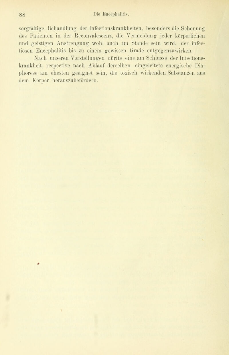 sorgfältige Behandlung der Infectionskrankheiten, besonders die Schonung des Patienten in der Eeconvalescenz, die Vermeidung jeder körperlichen und geistigen Anstrengung wohl auch im Stande sein wird, der infec- tiüsen Encephalitis bis zu einem gewissen Grade entgegenzuwirken. Nach unseren Vorstellungen dürfte eine am Schlüsse der Infeetions- krankheit, respective nach Ablauf derselben eingeleitete energische Dia- phorese am ehesten geeignet sein, die toxisch wirkenden Substanzen aus dem Körper herauszubefördern.