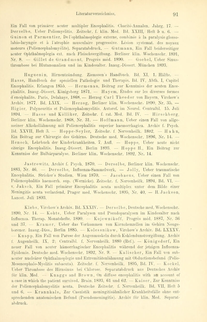 Ein Fall von primärer acuter multipler Encephalitis. Charite-Annalen. Jahrg. 17. — Derselbe, Ueber Poliomyelitis. Zeitsehr. f. klin. Med. Bd. XXIII, Heft 5 u. 6. — Guinon et Parmentier, Derophthalmoplegie externe, eombinee ä la paralysie glosso- labio-laryngee et ä l'atrophie musculaire progressive. Lesion systemat. des noyaux moteurs (Poliencephalomyelite). Separatabdruek. — Gutmann, Ein Fall beiderseitiger acuter Ophthalmoplegia ext. nach Fleischvergiftung. Berliner klin. Wochenschr. 1891, Nr. 8. — Gillet de Grandmont, Progres med. 1890. - Goebel, Ueber Sinus- thrombose bei Blutanomalien und im Kindesalter. Inaug.-Dissert. München 1893. Huguenin, Hirnentzündung. Ziemssen's Handbuch. Bd. XI, 1. Hälfte. - Hasse, Handbuch der speciellen Pathologie und Therapie. Bd. IV, Abth. I, Oapitel Encephalitis. Erlangen 1855. — Hermen au, Beitrag zur Kenntniss der acuten Ence- phalitis. Inaug.-Dissert. Königsberg 1871. — Hayem, Ftudes sur les diverses formes d'encephalite. Paris, Delahaye, 1868.— Herzog Carl Theodor von Bayern, Virchow's Archiv. 1877. Bd. LXIX. — Herzog, Berliner klin. Wochenschr. 1890, Nr. 35. — Higier, Polyneuritis et Poliencephalomyelitis. Autoref. im Neurol. Centralbl. 15. Juli 1894. -- Hasse und Kölliker, Zeitsehr. f. rat. Med. Bd. IV. - Hirsehberg, Berliner klin. Wochenschr. 1868, Nr. 31. — Ho ff mann, Ueber einen Fall von allge- meiner Alkohollähmung mit Poliencephalitis superior haemorrhagica. Archiv f. Psych. Bd. XXVII, Heft 3. -- Hoppe-Seyler, Zeitsehr. f. Nervenheilk. 1892. -- Hahn, Kin Beitrag zur Chirurgie des Gehirns. Deutsehe med. Wochenschr. 1896, Nr. 14. - Henoeh, Lehrbuch der Kinderkrankheiten. 7. Aufl. — Hoppe, Ueber acute nicht eiterige Encephalitis. Inaug.-Dissert. Berlin 1893. — Hoppe H., Ein Beitrag zur Kenntniss der Bulbärparalyse. Berliner klin. Wochenschr. 1892, Nr. 14. Jastrowitz, Archiv f. Psych. 1870. — Derselbe, Berliner klin. Wochenschr. 1883, Nr. 46. — Derselbe, Influenza-Sammelwerk. — Jolly, Ueber traumatische Encephalitis. Strieker's Studien. Wien 1870. — Jaeobaeus, Ueber einen Fall von Poliencephalitis haemorrh. sup. (Wernicke). Zeitsehr. f. Nervenheilk. 1894, Bd. VI. — v. Jaksch, Ein Fall primärer Encephalitis acuta multiplex unter dem Bilde einer Meningitis acuta verlaufend. Prager med. Wochenschr. 1895, Nr. 40. — H.Jackson, Lancet. Juli 1893. Klebs. Virchow's Archiv. Bd. XXXIV. — Derselbe, Deutsche med. Wochenschr. 1890, Nr. 14. — Kohts, Ueber Paralysen und Pseudoparalysen im Kindesalter nach Influenza. Therap. Monatshefte. 1890. -- Kojewnikoff, Progres med. 1887, Nr. 36 und 37. — Kramer, Ueber das Vorkommen von Körnchenzellen im Gehirn Neuge- borener. Inaug.-Diss., Berlin 1885. — Kolessnikow, Virchow's Archiv. Bd. LXXXV. - Knapp, Ein Fall von Parese der Augenmuskeln durch Kohlendunstvergiftung. Archiv f. Augenheilk. IX, 2; Centralbl. f. Nervenheilk. 1880 (Ref.). — Königsdorf, Ein neuer Fall von acuter hämorrhagischer Encephalitis während der jetzigen Influenza- Epidemie. Deutsehe med. Wochenschr. 1892, Nr. 9. — Kaliseher, Ein Fall von sub- acuter nucleärer Ophthalmoplegie und Extremitätenlähmung mit Obduetionsbefund (Polio- Mesencephalo-Myelitis subacuta). Zeitsehr. f. Nervenheilk. 1895, Bd. IV. — Kockel, Lieber Thrombose des Hirnsinus bei Chlorose. Separatabdruck aus Deutsches Archiv für klin. Med. — Knaggs and Brown, On diffuse eneephalitis with an aecount of acaseinwhieh the patient survived. Brain. 1893, 61 und 62. — Kaiser, Zur Kenntniss der Poliencephalomyelitis acuta. Deutsche Zeitsehr. f. Nervenheilk. Bd. VII, Heft 5 und 6. — Krannhals, Zur Casuistik meningitisähnlicher Krankheitsfälle ohne ent- sprechenden anatomischen Befund (Pseudomeningitis). Archiv für klin. Med. Separat- abdruek.