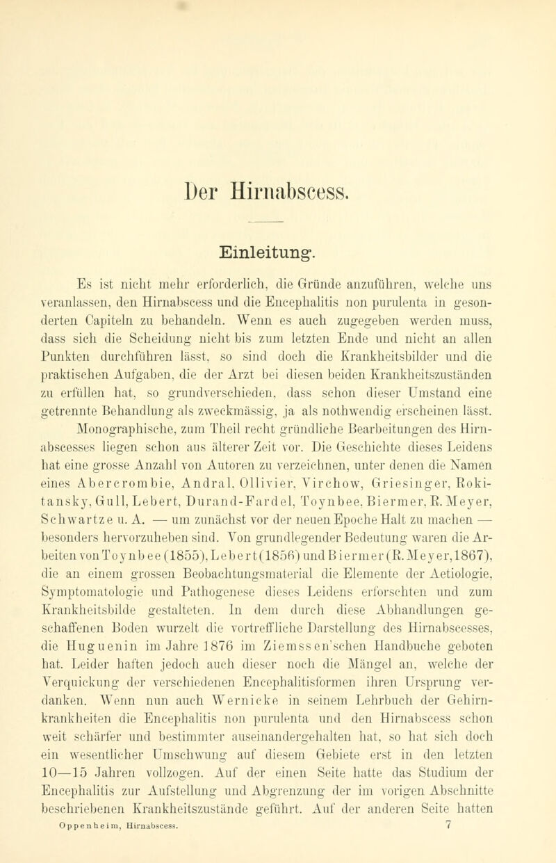 Einleitung. Es ist nicht mehr erforderlich, die Gründe anzuführen, welche uns veranlassen, den Hirnabscess und die Encephalitis non purulenta in geson- derten Capiteln zu behandeln. Wenn es auch zugegeben werden muss, dass sich die Scheidung nicht bis zum letzten Ende und nicht an allen Punkten durchführen lässt, so sind doch die Krankheitsbilder und die praktischen Aufgaben, die der Arzt bei diesen beiden Krankheitszuständen zu erfüllen hat, so grundverschieden, dass schon dieser Umstand eine getrennte Behandlung als zweckmässig, ja als nothwendig erscheinen lässt. Monographische, zum Theil recht gründliche Bearbeitungen des Hirn- abscesses liegen schon aus älterer Zeit vor. Die Geschichte dieses Leidens hat eine grosse Anzahl von Autoren zu verzeichnen, unter denen die Namen eines Abercrombie, Andral, Ollivier, Virchow, Griesinger, Eoki- tansky, Gull, Lebert, Durand-Fardel, Toynbee. Biermer, B.Meyer, Schwartze u. A. — um zunächst vor der neuen Epoche Halt zu machen — besonders hervorzuheben sind. Von grundlegender Bedeutung waren die Ar- beiten von Toynbee (1855), Lebert (1856) und Biermer (B.Meyer, 1867), die an einem grossen Beobachtungsmaterial die Elemente der Aetiologie, Symptomatologie und Pathogenese dieses Leidens erforschten und zum Krankheitsbilde gestalteten. In dem durch diese Abhandlungen ge- schaffenen Boden wurzelt die vortreffliche Darstellung des Hirnabscesses, die Huguenin im Jahre 1876 im Ziemssen'schen Handbuche geboten hat. Leider haften jedoch auch dieser noch die Mängel an, welche der Verquickung der verschiedenen Encephalitisformen ihren Ursprung ver- danken. Wenn nun auch Wernicke in seinem Lehrbuch der Gehirn- krankheiten die Encephalitis non purulenta und den Hirnabscess schon weit schärfer und bestimmter auseinandergehalten hat, so hat sich doch ein wesentlicher Umschwung auf diesem Gebiete erst in den letzten 10—15 Jahren vollzogen. Auf der einen Seite hatte das Studium der Encephalitis zur Aufstellung und Abgrenzung der im vorigen Abschnitte beschriebenen Krankheitszustände geführt. Auf der anderen Seite hatten Oppenheim, Hirnabscess. 7