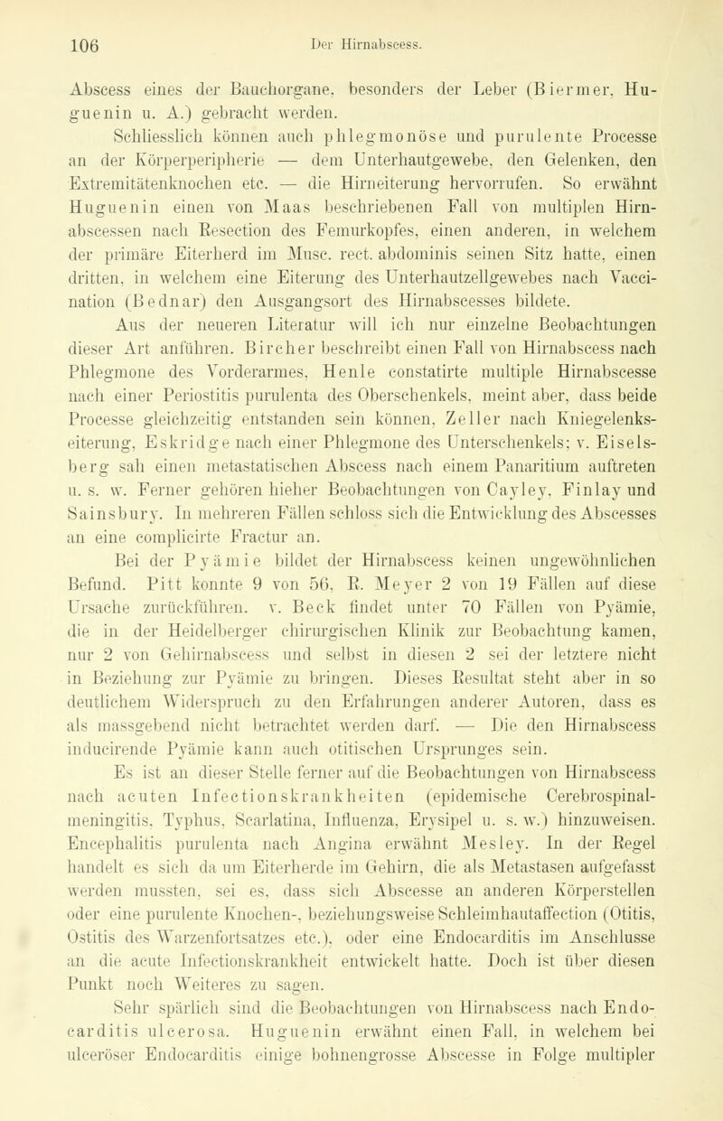Abscess eines der Bauchorgane, besonders der Leber (Biermer, Hu- guenin u. A.) gebracht werden. Schliesslich können auch phlegmonöse und purulente Processe an der Körperperipherie — dem Unterhautgewebe, den Gelenken, den Extremitätenknoehen etc. — die Hirneiterung hervorrufen. So erwähnt Huguenin einen von Maas beschriebenen Fall von multiplen Hirn- abseessen nach Eesection des Femurkopfes, einen anderen, in welchem der primäre Eiterherd im Muse. rect. abdominis seinen Sitz hatte, einen dritten, in welchem eine Eiterung des Unterhautzellgewebes nach Vacci- nation (Bednar) den Ausgangsort des Hirnabscesses bildete. Aus der neueren Literatur will ich nur einzelne Beobachtungen dieser Art anführen. Bircher beschreibt einen Fall von Hirnabseess nach Phlegmone des Vorderarmes, Henle constatirte multiple Hirnabscesse nach einer Periostitis purulenta des Oberschenkels, meint aber, dass beide Processe gleichzeitig entstanden sein können, Zeller nach Kniegelenks- eiterung, Eskridge nach einer Phlegmone des Unterschenkels; v. Eisels- berg sah einen metastatischen Abscess nach einem Panaritium auftreten u. s. w. Ferner gehören hieher Beobachtungen von Cayley, Finlay und Sainsbury. In mehreren Fällen schloss sich die Entwicklung des Abscesses an eine complicirte Fractur an. Bei der P y ä m i e bildet der Hirnabseess keinen ungewöhnlichen Befund. Pitt konnte 9 von 56, E. Meyer 2 von 19 Fällen auf diese Ursache zurückführen, v. Beck findet unter 70 Fällen von Pyämie, die in der Heidelberger chirurgischen Klinik zur Beobachtung kamen, nur 2 von Gehirnabseevs und selbst in diesen 2 sei der letztere nicht in Beziehung zur Pyämie zu bringen. Dieses Eesultat steht aber in so deutlichem Widerspruch zu den Erfahrungen anderer Autoren, dass es als massgebend nicht betrachtet werden darf. — Die den Hirnabseess inducirende Pyämie kann auch utitischen Ursprunges sein. Es ist an dieser Stelle ferner auf die Beobachtungen von Hirnabseess nach acuten Infectionskrankheiten (epidemische Cerebrospinal- meningitis. Typhus, Scarlatina, Influenza, Erysipel u. s. w.) hinzuweisen. Encephalitis purulenta nach Angina erwähnt Mesley. In der Eegel handelt es sich da um Eiterherde im Gehirn, die als Metastasen aufgefasst werden mussten. sei es, dass sich Abscesse an anderen Körperstellen oder eine purulente Knochen-, beziehungsweise Schleimhautaffection (Otitis, Ostitis des Warzenfortsatzes etc.), oder eine Endocarditis im Anschlüsse an die acute Infectionskrankheit entwickelt hatte. Doch ist über diesen Punkt noch Weiteres zu sagen. Sehr spärlich sind die Beobachtungen von Hirnabseess nach Endo- carditis ulcerosa. Huguenin erwähnt einen Fall, in welchem bei ulceröser Endocarditis einige bohnengrosse Abscesse in Folge multipler