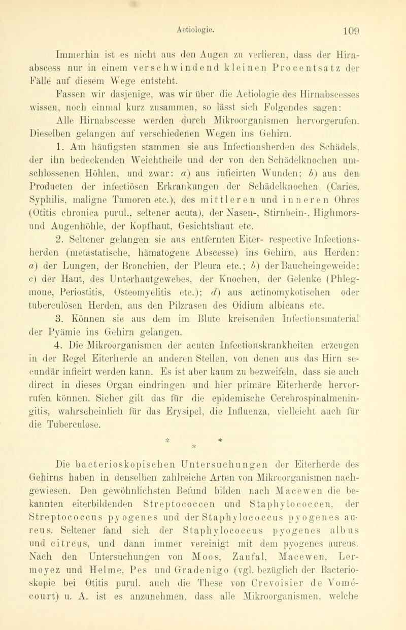 Immerhin ist es nicht aus den Augen zu verlieren, dass der Hirn- abseess nur in einem verschwindend kleinen Procentsatz der Fälle auf diesem Wege entstellt. Fassen wir dasjenige, was wir über die Aetiologie des Hirnabseesses wissen, noch einmal kurz zusammen, so lässt sich Folgendes sagen: Alle Hirnabscesse werden durch Mikroorganismen hervorgerufen. Dieselben gelangen auf verschiedenen Wegen ins Gehirn. 1. Am häufigsten stammen sie aus Infectionsherden des Schädels, der ihn bedeckenden Weichtheile und der von den Schädelknochen um- schlossenen Höhlen, und zwar: a) aus inficirten Wunden; b) aus den Producten der infectiösen Erkrankungen der Schädelknochen (Caries. Syphilis, maligne Tumoren etc.), des mittleren und inneren Ohres (Otitis chronica purul., seltener acuta), der Nasen-, Stirnbein-. Highmors- und Augenhöhle, der Kopfhaut, Gesichtshaut etc. 2. Seltener gelangen sie aus entfernten Eiter- respective Infections- herden (metastatische, hämatogene Abscesse) ins Gehirn, aus Herden: a) der Lungen, der Bronchien, der Pleura etc.; b) derBaucheingeweide: c) der Haut, des Unterhautgewebes, der Knochen, der Gelenke (Phleg- mone, Periostitis, Osteomyelitis etc.); d) aus actinomykotischen oder tuberculösen Herden, aus den Pilzrasen des Oidium albicans etc. 3. Können sie aus dem im Blute kreisenden Infectionsmaterial der Pyämie ins Gehirn gelangen. 4. Die Mikroorganismen der acuten Infectionskrankheiten erzeugen in der Pegel Eiterherde an anderen Stellen, von denen aus das Hirn se- cundär inficirt werden kann. Es ist aber kaum zu bezweifeln, dass sie auch direct in dieses Organ eindringen und hier primäre Eiterherde hervor- rufen können. Sicher gilt das für die epidemische Cerebrospinalmenin- gitis, wahrscheinlich für das Erysipel, die Influenza, vielleicht auch für die Tuberculose. Die bacterioskopischen Untersuchungen der Eiterherde des Gehirns haben in denselben zahlreiche Arten von Mikroorganismen nach- gewiesen. Den gewöhnlichsten Befund bilden nach Macewen die be- kannten eiterbildenden Streptococcen und Staphylococcen, der Streptococcus pyogenes und der Staphylococcus pyogenes au- reus. Seltener fand sich der Staphylococcus pyogenes albus und citreus, und dann immer vereinigt mit dem pyogenes aureus. Nach den Untersuchungen von Moos, Zaufal, Macewen, Ler- moyez und Helme, Pes und Gradenigo (vgl. bezüglich der Bacterio- skopie bei Otitis purul. auch die These von Orevoisier de Vome- court) u. A. ist es anzunehmen, dass alle Mikroorganismen, welche