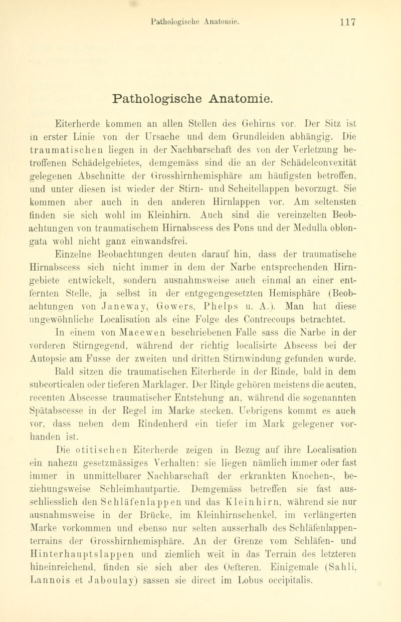 Pathologische Anatomie. Eiterherde kommen an allen Stellen des Gehirns vor. Der Sitz ist in erster Linie von der Ursache und dem Grundleiden abhängig. Die traumatischen liegen in der Nachbarschaft des von der Verletzung be- troffenen Schädelgebietes, demgemäss sind die an der Schädelconvexität gelegenen Abschnitte der Grosshirnhemisphäre am häufigsten betroffen, und unter diesen ist wieder der Stirn- und Scheitellappen bevorzugt. Sie kommen aber auch in den anderen Hirnlappen vor. Am seltensten finden sie sich wohl im Kleinhirn. Auch sind die vereinzelten Beob- achtungen von traumatischem Hirnabscess des Pons und der Medulla oblon- gata wohl nicht ganz einwandsfrei. Einzelne Beobachtungen deuten darauf hin, dass der traumatische Hirnabscess sich nicht immer in dem der Narbe entsprechenden Hirn- gebiete entwickelt, sondern ausnahmsweise auch einmal an einer ent- fernten Stelle, ja selbst in der entgegengesetzten Hemisphäre (Beob- achtungen von Janeway, Gowers. Phelps u. A.). Man hat diese ungewöhnliche Localisation als eine Folge des Contrecoups betrachtet. In einem von Macewen beschriebenen Falle sass die Narbe in der vorderen Stirngegend, während der richtig localisirte Abscess bei der Autopsie am Fusse der zweiten und dritten Stirnwindung gefunden wurde. Bald sitzen die traumatischen Eiterherde in der Rinde, bald in dem subcorticalen oder tieferen Marklager. Der Rinde gehören meistens die acuten, recenten Abscesse traumatischer Entstehung an, während die sogenannten Sjiätabscesse in der Regel im Marke stecken. Uebrigens kommt es auch vor. dass neben dem Rindenherd ein tiefer im Mark gelegener vor- handen ist. Die otitischen Eiterherde zeigen in Bezug auf ihre Localisation ^in nahezu gesetzmässiges Verhalten: sie liegen nämlich immer oder fast immer in unmittelbarer Nachbarschaft der erkrankten Knochen-, be- ziehungsweise Schleimhautpartie. Demgemäss betreffen sie fast aus- schliesslich den Schläfenlappen und das Kleinhirn, während sie nur ausnahmsweise in der Brücke, im Kleinhirnschenkel, im verlängerten Marke vorkommen und ebenso nur selten ausserhalb des Schläfenlappen- terrains der Grosshirnhemisphäre. An der Grenze vom Schläfen- und Hinterhauptslappen und ziemlich weit in das Terrain des letzteren hineinreichend, finden sie sich aber des Oefteren. Einigemale (Sahü. Lannois et Jaboulay) sassen sie direct im Lobus occipitalis.