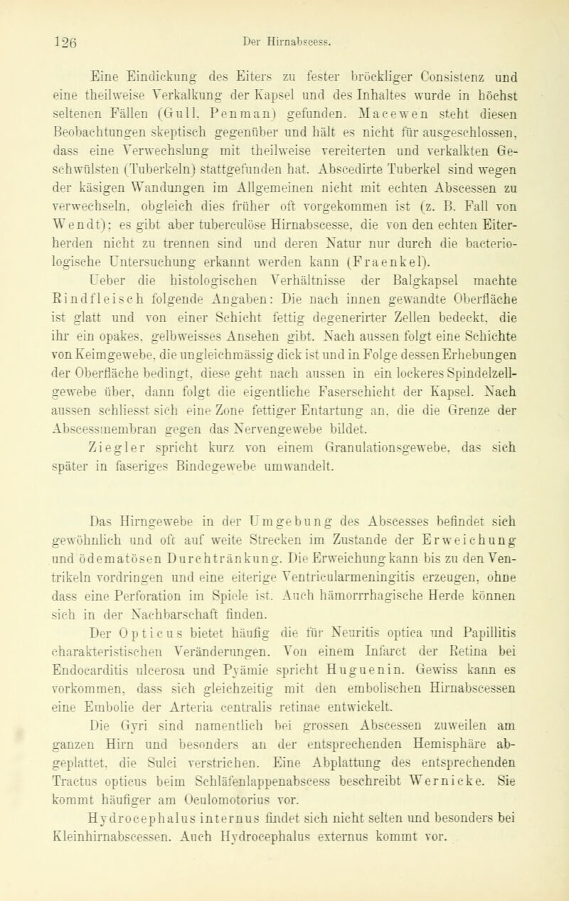 Eine Eindicknng des Eiters zu fester bröekliger Consistenz und eine theilweise Verkalkung der Kapsel und des Inhaltes wurde in höchst seltenen Fällen (Gull. Penraani gefunden. Macewen steht diesen Beobachtungen skeptisch gegenüber und hält es nicht für ausgeschlossen, dass eine Verwechslung mit theilweise vereiterten und verkalkten Ge- schwülsten (Tuberkeln) stattgefunden hat. Abseedirte Tuberkel sind wegen der käsigen Wandungen im Allgemeinen nicht mit echten Abscessen zu verwechseln, obgleich dies früher oft vorgekommen ist (z. B. Fall von Wendt); es gibt aber tuberculose Hirnabscesse. die von den echten Eiter- herden nicht zu trennen sind und deren Natur nur durch die bacterio- logische Untersuchung erkannt werden kann (Fraenkel). Geber die histologischen Verhältnisse der Balgkapsel machte Bindfleisch folgende Angaben: Die nach innen gewandte Oberfläche ist glatt und von einer Schicht fettig degenerirter Zellen bedeckt, die ihr ein opakes, gelbweisses Ansehen gibt. Nach aussen folgt eine Schichte von Keimgewebe, die ungleichmässig dick ist und in Folge dessen Erhebungen der Oberfläche bedingt, diese geht nach aussen in ein lockeres Spindelzell- gewebe über, dann folgt die eigentliche Faserschicht der Kapsel. Nach aussen schliesst sieh eine Zone fettiger Entartung an. die die Grenze der Abscessmembran gegen das Nervengewebe bildet. Ziegler spricht kurz von einem Granulationsgewebe, das sich später in faseriges Bindegewebe umwandelt. Das Hirngewebe in der Umgebung des Abscesses befindet sich gewöhnlich und oft auf weite Strecken im Zustande der Erweichung und ö de m a t ö s en D u r e h t r ankung. Die Erweichung kann bis zu den Ven- trikeln vordringen und eine eiterige Ventricularmeningitis erzeugen, ohne dass eine Perforation im Spiele ist. Audi hämorrrhagische Herde kennen sich in der Nachbarschaft linden. Der 0 p t i c u s bietet häufig die für Neuritis optica und Papillitis rharakteristi>r-hen Veränderungen. Von einem Infarct der Retina bei Endocarditis ulcerosa und Pyämie spricht Huguenin. Gewiss kann es vorkommen, dass sich ffleichzeitio- m\{ (ien embolischen Hirnabscessen eine Embolie der Arteria centralis retinae entwickelt. \M>- < ivri sind namentlich bei grossen Abscessen zuweilen am ganzen Hirn und besonders an der entsprechenden Hemisphäre ab- geplattet, die Sulci verstrichen. Eine Abplattimg des entsprechenden Tractus opticus beim Schläfenlappenabscess beschreibt Wernicke. Sie kommt häutiger am Oculomotorius vor. Hydrocephalus internus findet sieh nicht selten und besonders bei Kleinhirnabseessen. Auch Hydrocephalus externus kommt vor.