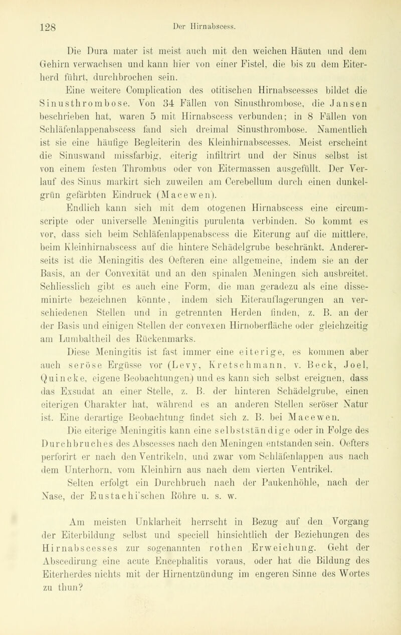 Die Dura mater ist meist auch mit den weichen Häuten und dem Gehirn verwachsen und kann hier von einer Fistel, die bis zu dem Eiter- herd führt, durchbrochen sein. Eine weitere Complication des otitischen Hirnabscesses bildet die Sinusthrombose. Von 34 Fällen von Sinusthrombose, die Jansen beschrieben hat, waren 5 mit Hirnabscess verbunden; in 8 Fällen von Schläfenlappenabscess fand sich dreimal Sinusthrombose. Namentlich ist sie eine häufige Begleiterin des Kleinhirnabscesses. Meist erscheint die Sinuswand missfarbig, eiterig inliltrirt und der Sinus selbst ist von einem festen Thrombus oder von Eitermassen ausgefüllt. Der Ver- lauf des Sinus markirt sich zuweilen am Cerebellum durch einen dunkel- grün gefärbten Eindruck (Macewen). Endlich kann sieh mit dem otogenen Hirnabscess eine circum- scripta oder universelle Meningitis purulenta verbinden. So kommt es vor, dass sich beim Schläfenlappenabscess die Eiterung auf die mittlere, beim Kleinhirnabscess auf die hintere Schädelgrube beschränkt. Anderer- seits ist die Meningitis des Oefteren eine allgemeine, indem sie an der Basis, an der Convexität und an den spinalen Meningen sich ausbreitet. Schliesslich gibt es auch eine Form, die man geradezu als eine disse- minirte bezeichnen könnte, indem sich Eiterauflagerungen an ver- schiedenen Stellen und in getrennten Herden linden, z. B. an der der Basis und einigen Stellen der convexen Hirnoberfläche oder gleichzeitig am Lumbaltheil des Eückenmarks. Diese Meningitis ist fast immer eine eiterige, es kommen aber auch seröse Ergüsse vor (Levy, Kretschmann, v. Beck, Joel, Quincke, eigene Beobachtungen) und es kann sich selbst ereignen, dass das Exsudat an einer Stelle, z. B. der hinteren Schädelgrube, einen eiterigen Charakter hat, während es an anderen Stellen seröser Natur ist. Eine derartige Beobachtung findet sich z. B. bei Macewen. Die eiterige Meningitis kann eine selbstständige oder in Folge des Durchbruches des Abscesses nach den Meningen entstanden sein. Oefters perforirt er nach den Ventrikeln, und zwar vom Schläfenlappen aus nach dem Unterhorn, vom Kleinhirn aus nach dem vierten Ventrikel. Selten erfolgt ein Durchbruch nach der Paukenhöhle, nach der Nase, der Eustachi'schen Bohre u. s. w. Am meisten Unklarheit herrscht in Bezug auf den Vorgang der Eiterbildung selbst und speciell hinsichtlich der Beziehungen des Hirnabscesses zur sogenannten rothen Erweichung. Geht der Abscedirung eine acute Encephalitis voraus, oder hat die Bildung des Eiterherdes nichts mit der Hirnentzündung im engeren Sinne des Wortes zu thun?