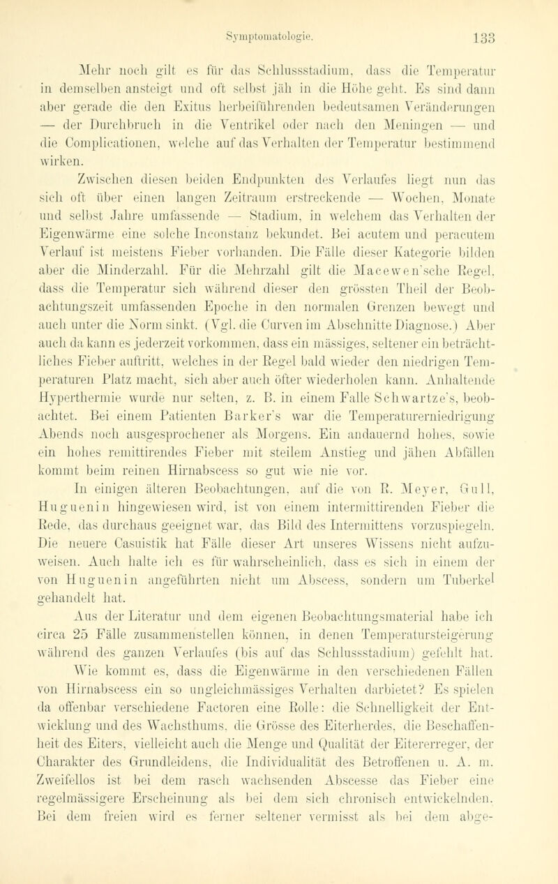 Mehr noch gilt es für das Schlussstadium, dass die Temperatur in demselben ansteigt und oft selbst jäh in die Höhe geht. Es sind dann aber gerade die den Exitus herbeiführenden bedeutsamen Veränderungen — der Durchbruch in die Ventrikel oder nach den Meningen •— und die Complicationen, welche auf das Verhalten der Temperatur bestimmend wirken. Zwischen diesen beiden Endpunkten des Verlaufes liegt nun das sich oft über einen langen Zeitraum erstreckende — Wochen, Monate und selbst Jahre umfassende — Stadium, in welchem das Verhalten der Eigenwärme eine selche Inconstanz bekundet. Bei acutem und peracutem Verlauf ist meistens Fieber vorhanden. Die Fälle dieser Kategorie bilden aber die Minderzahl. Für die Mehrzahl gilt die Maeewen'sche Begeh dass die Temperatur sich während dieser den grössten Theil der Beob- achtungszeit umfassenden Epoche in den normalen Grenzen bewegt und auch unter die Norm sinkt. (Vgl. die Curven im Abschnitte Diagnose.) Aber auch da kann es jederzeit vorkommen, dass ein massiges, seltener ein beträcht- liches Fieber auftritt, welches in der Eegel bald wieder den niedrigen Tem- peraturen Platz macht, sich aber auch öfter wiederholen kann. Anhaltende Hyperthermie wurde nur selten, z. B. in einem Falle Schwartze's, beob- achtet. Bei einem Patienten Barkers war die Temperaturerniedrigung Abends noch ausgesprochener als Morgens. Ein andauernd hohes, sowie ein hohes remittirendes Fieber mit steilem Anstieg und jähen Abfällen kommt beim reinen Hirnabscess so gut wie nie vor. In einigen älteren Beobachtungen, auf die von ß. Meyer, Gull, Huguenin hingewiesen wird, ist von einem intermittirenden Fieber die Bede, das durchaus geeignet war, das Bild des Intermittens vorzuspiegeln. Die neuere Oasuistik hat Fälle dieser Art unseres Wissens nicht aufzu- weisen. Auch halte ich es für wahrscheinlich, dass es sieh in einem der von Huguenin angeführten nicht um Abscess, sondern um Tuberkel gehandelt hat. Aus der Literatur und dem eigenen Beobachtungsmaterial habe ich circa 25 Fälle zusammenstellen können, in denen Temperatursteigerung während des ganzen Verlaufes (bis auf das Schlussstadium) gefehlt hat. WTie kommt es, dass die Eigenwärme in den verschiedenen Fällen von Hirnabscess ein so ungleichmässiges Verhalten darbietet? Es spielen da offenbar verschiedene Factoren eine Bolle: die Schnelligkeit der Ent- wicklung und des Wachsthums, die Grösse des Eiterherdes, die Beschaffen- heit des Eiters, vielleicht auch die Menge und Qualität der Eitererreger, der Charakter des Grundleidens, die Individualität des Betroffenen u. A. m. Zweifellos ist bei dem rasch wachsenden Abscesse das Fieber eine regelmässigere Erscheinung als bei dem sich chronisch entwickelnden. Bei dem freien wird es ferner seltener vermisst als bei dem abge-