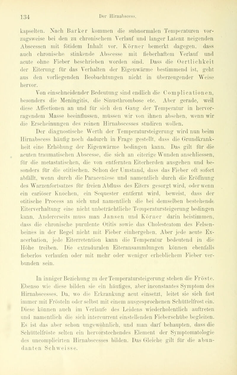 kapselten. Nach Barker kommen die subnormalen Temperaturen vor- zugsweise bei den zu chronischem Verlauf und langer Latenz neigenden Abscessen mit fötidem Inhalt vor. Körner bemerkt dagegen, dass auch chronische stinkende Abscesse mit fieberhaftem Verlauf und acute ohne Fieber beschrieben worden sind. Dass die Oertlichkeit der Eiterung für das Verhalten der Eigenwärme bestimmend ist. geht aus den vorliegenden Beobachtungen nicht in überzeugender Weise hervor. Von einschneidender Bedeutung sind endlich die Complicationen, besonders die Meningitis, die Sinusthrombose etc. Aber gerade, weil diese Affectionen an und für sich den Gang der Temperatur in hervor- ragendem Masse beeinflussen, müssen wir von ihnen absehen, wenn wir die Erscheinungen des reinen Hirnabseesses studiren wollen. Der diagnostische Werth der Temperatursteigerung wird nun beim Hirnabscess häutig noch dadurch in Frage gestellt, dass die Grundkrank- heit eine Erhöhung der Eigenwärme bedingen kann. Das gilt für die acuten traumatischen Abscesse. die sieh an eiterige Wunden anschliessen, für die metastatischen, die von entfernten Eiterherden ausgehen und be- sonders für die otitischen. Schon der Umstand, dass das Fieber oft sofort abfällt, wenn durch die Paracenfcese und namentlich durch die Eröffnung des Warzenfortsatzes für freien Abrluss des Eiters gesorgt wird, oder wenn ein eariöser Knochen, ein Sequester entfernt wird, beweist, dass der otitische Process an sich und namentlich die bei demselben bestehende Eiterverhaltunu- eine nicht unbeträchtliche Temperatursteigerung bedingen kann. Andererseits muss man Jansen und Körner darin beistimmen. dass die chronische purulente Otitis sowie das Cholesteatom des Felsen- beines in der Eegel nicht mit Fieber einhergehen. Aber jede acute Ex- acerbation, jede Eiterretention kann die Temperatur bedeutend in die Höhe treiben. Die extraduralen Eiteransammlungen können ebenfalls lieberlos verlaufen oder mit mehr oder weniger erheblichem Fieber ver- bunden sein. In inniger Beziehung zu der Temperatursteigerung stehen die Fröste. Ebenso wie diese bilden sie ein häufiges, aber inconstantes Symptom des Hirnabseesses. Da, wo die Erkrankung acut einsetzt, leitet sie sich fast immer mit Frösteln oder selbst mit einem ausgesprochenen Schüttelfrost ei]i. Diese können auch im Verlaufe des Leidens wiederholentlich auftreten und namentlich die sich intercurrent einstellenden Fieberschübe begleiten. Es ist «las aber schon ungewöhnlich, und man darf behaupten, dass die Schüttelfröste selten ein hervorstechendes Element der Symptomatologie des uncomplicirten Hirnabseesses bilden. Das Gleiche gilt für die abun- danten Seh weisse.