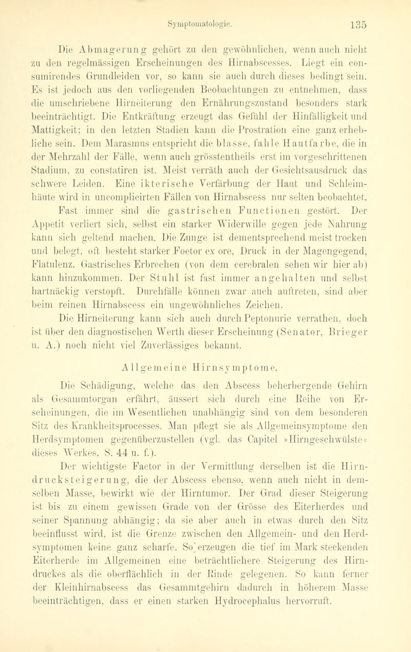 Die Abmagerung gehört zu den gewöhnlichen, wenn auch nicht zu den regelmässigen Erscheinungen des Eirnabscesses. Liegt ein con- sumirendes Grundleiden vor, so kann sie auch durch dieses bedingt sein. Es ist jedoch ans den vorliegenden Beobachtungen zu entnehmen, dass die umschriebene Birneiterung den Ernährungszustand besonders stark beeinträchtigt. Die Entkräftung erzeugt das Gefühl di^r Hinfälligkeit und Mattigkeit; in den letzten Stadien kann die Prostration eine ganz erheb- liche sein. Dem Marasmus entspricht die blasse, fahle Hautfarbe, die in der Mehrzahl der Fälle, wenn auch grösstentheils erst im vorgeschrittenen Stadium, zu constatiren ist. Meist verräth auch der Gesichtsausdruck das schwere Leiden. Eine ikterische Verfärbung der Haut und Schleim- häute wird in uncomplicirten Fällen von Hirnabscess nur selten beobachtet. Fast immer sind die gastrischen Functionen gestört. Der Appetit verliert sich, selbst ein starker Widerwille gegen jede Nahrung kann sich geltend machen. Die Zunge ist dementsprechend meist trocken und belegt, oft besteht starker Foetor ex ore, Druck in der Magengegend, Flatulenz. Gastrisches Erbrechen (von dem cerebralen sehen wir hier ab) kann hinzukommen. Der Stuhl ist fast immer angehalten und selbst hartnäckig verstopft. Durchfälle können zwar auch auftreten, sind aber beim reinen Hirnabscess ein ungewöhnliches Zeichen. Die Hirneiterung kann sich auch durch Peptonurie verrathen, doch ist über den diagnostischen Werth dieser Erscheinung (Senator, Brieger u. A.) noch nicht viel Zuverlässiges bekannt. Allgemeine H i r n s y m p t o m e. Die Schädigung, welche das den Abscess beherbergende Gehirn als Gesammtorgan erfährt, äussert sich durch eine Beihe von Er- scheinungen, die im Wesentlichen unabhängig sind von dem besonderen Sit/, des Krankheitsprocesses. Man pflegt sie als Allgemeinsymptome den Herdsvmptomen gegenüberzustellen (vgl. das Capitel »Hirngeschwülste« dieses Werkes, S. 44 u. f.). Der wichtigste Factor in der Vermittlung derselben ist die Hirn- drucksteigerung, die der Abscess ebenso, wenn auch nicht in dem- selben Masse, bewirkt wie der Hirntumor. Der Grad dieser Steigerung ist bis zu einem gewissen Grade von der Grösse des Eiterherdes und seiner Spannung abhängig; da sie aber auch in etwas durch den Sitz beeinflusst wird, ist die Grenze zwischen den Allgemein- und den Herd- symptomen keine ganz scharfe. So'erzeugen die tief im Mark steckenden Eiterherde im Allgemeinen eine beträchtlichere Steigerung des Hirn- druckes als die oberflächlich in der Binde gelegenen. So kann ferner der Kleinhirnabseess das Gesammtgehirn dadurch in höherem Masse beeinträchtigen, dass er einen starken Hydrocephalus hervorruft.