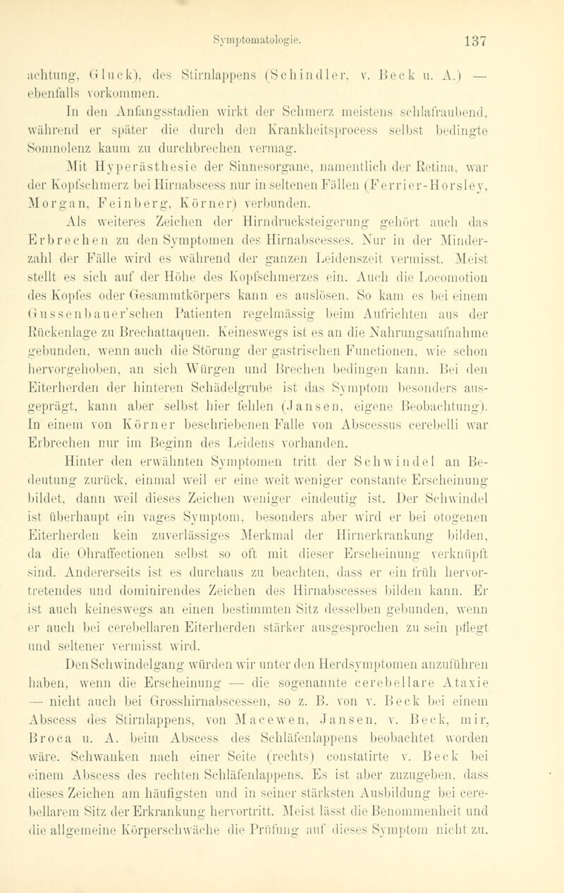 aehtung, Gluck), des Stirnlappens (Schindler, v. Hock u. A.i — ebenfalls vorkommen. In den Anfangsstadien wirkt der Schmerz meistens schlafraubend, während er später die durch den Krankheitsprocess selbst bedingte Somnolenz kaum zu durchbrechen vermag. .Mit Hyperästhesie der Sinnesorgane, namentlich der Eetina, wai- der Kopfschmerz beiHirnabscess nur in seltenen Füllen ( Ferrier-Horsley, Morgan, Feinberg-, Kürner) verbunden. Als weiteres Zeichen der Hirndrucksteigerung gehör! auch das Erbrechen zu den Symptomen des Hirnabscesses. Nur in der Minder- zahl der Fälle wird es während der ganzen Leidenszeit vermisst. Meist stellt es sich auf der Höhe des Kopfschmerzes ein. Auch die Loeomotion des Kopfes oder Gesammtkörpers kann es auslösen. So kam es bei einem Gussenbauer'schen Patienten regelmässig heim Aufrichten aus der Rückenlage zu Brechattaquen. Keineswegs ist es an die Nahrungsaufnahme gebunden, wenn auch die Störung der gastrischen Functionen, wie schon hervorgehoben, an sich Würgen und Brechen bedingen kann. Bei den Eiterherden der hinteren Schädelgrube ist das Symptom besonders aus- geprägt, kann aber selbst liier fehlen (Jansen, eigene Beobachtung). In einem von Körner beschriebenen Falle von Abscessus cerebelli war Erbrechen nur im Beginn des Leidens vorhanden. Hinter den erwähnten Symptomen tritt der Schwindel an Be- deutung zurück, einmal weil er eine weit weniger constante Erscheinung bildet, dann weil dieses Zeichen weniger eindeutig ist. Der Schwindel ist überhaupt ein vages Symptom, besonders aber wird er bei otogenen Eiterherden kein zuverlässiges Merkmal der Hirnerkrankung bilden, da die Ohraffectionen selbst so oft mit dieser Erscheinung- verknüpft sind. Andererseits ist es durchaus zu beachten, dass er ein früh hervor- tretendes und dominirendes Zeichen des Hirnabscesses bilden kann. Er ist auch keineswegs an einen bestimmten Sitz desselben gebunden, wenn er auch bei cerebellaren Eiterherden stärker ausgesprochen zu sein pflegt und seltener vermisst wird. Den Schwindelgang würden wir unter den Herdsymptomen anzuführen haben, wenn die Erscheinung — die sogenannte cerebellare Ataxie — nicht auch bei Grosshirnabscessen, so z. B. von v. Beck bei einem Abscess des Stirnlappens, von Macewen, Jansen, v. Beck. mir. Broca u. A. beim Abscess des Schläfenlappens beobachtet worden wäre. Schwanken nach einer Seite (rechts) constatirte v. Beck bei einem Abscess des rechten Schläfenlappens. Es ist aber zuzugeben, dass dieses Zeichen am häufigsten und in seiner stärksten Ausbildung bei cere- bellarem Sitz der Erkrankung hervortritt. Meist lässt die Benommenheit und die allgemeine Körperschwäche die Prüfung auf dieses Symptom nicht zu.