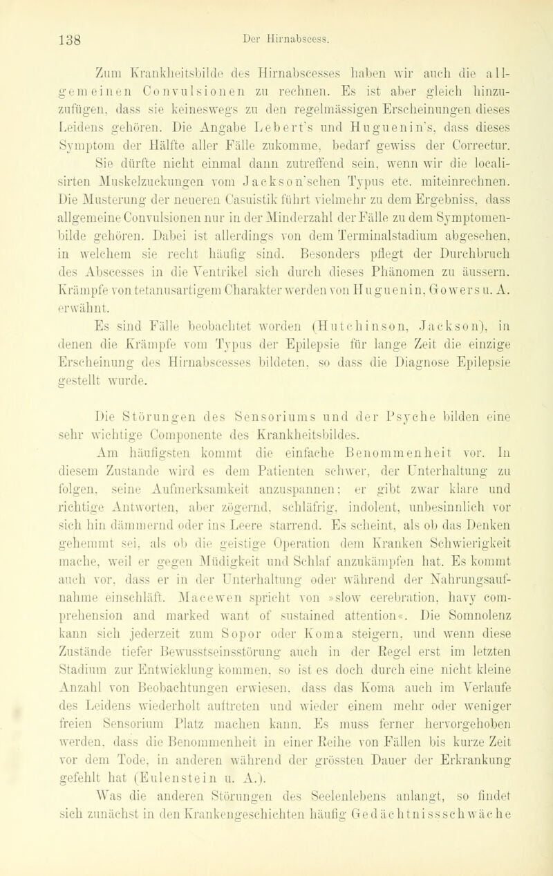 Zum Krankheitsbilde des Hirnabseesses haben wir auch die all- gemeinen Convulsionen zu rechnen. Es ist aber gleich hinzu- zufügen, dass sie keineswegs zu den regelmässigen Erscheinungen dieses Leidens gehören. Die Angabe Lebert's und Huguenin's, dass dieses Symptom der Hälfte aller Fälle zukomme, bedarf gewiss der Correctur. Sie dürfte nicht einmal dann zutreffend sein, wenn wir die locali- sirten Muskelzuckungen vom Jackson'sehen Typus etc. miteinrechnen. Die Musterung der neueren Casuistik führt vielmehr zu dem Ergebniss, dass allgemeine Convulsionen nur in der Minderzahl der Fälle zu dem Symptomen- bilde gehören. Dabei ist allerdings von dem Terminalstadium abgesehen. in welchem sie recht häufig sind. Besonders pflegt der Durchbruch des Abscesses in die Ventrikel sich durch dieses Phänomen zu äussern. Krämpfe von tetanusartigem Charakter werden von Huguenin. Gowers u. A. erwähnt. Es sind Fälle beobachtet worden (Hutchinson, Jackson), in denen die Krämpfe vom Typus der Epilepsie für lange Zeit die einzige Erscheinung des Hirnabseesses bildeten, so dass die Diagnose Epilepsie gestellt wurde. Die Störungen des Sensoriums und Arv Psyche bilden eine sehr wichtige Componente des Krankheitsbildes. Am häufigsten kommt die einfache Benommenheit vor. In diesem Zustande wird es dem Patienten schwer, der Unterhaltung zu folgen, seine Aufmerksamkeit anzuspannen: er gibt zwar klare und richtige Antworten, aber zögernd, schläfrig, indolent, unbesinnlich vor sich hin dämmernd oder ins Leere starrend. Es scheint, als ob das Denken gehemmt sei, als ob die geistige Operation dem Kranken Schwierigkeit mache, weil er gegen Müdigkeit und Schlaf anzukämpfen hat. Es kommt auch vor. das- er in der Unterhaltung oder während der Nahrungsauf- nahme einschläft. Macewen spricht von »slow eerebration, havy com- prehension and marked want of sustained attention«. Die Somnolenz kann sich jederzeit zum Sopor oder Koma steigern, und wenn diese Zustände tiefer Bewusstseinsstörung auch in der Pegel erst im letzten Stadium zur Entwicklung kommen, so ist es doch durch eine nicht kleine Anzahl von Beobachtungen erwiesen, dass das Koma auch im Verlaufe des Leidens wiederholt auftreten und wieder einem mehr oder weniger freien Sensorium Platz machen kann. Es muss ferner hervorgehoben werden, dass die Benommenheit in einer Peine von Fällen bis kurze Zeit vor dem Tode, in anderen wahrem 1 der grössten Dauer der Erkrankung gefehlt hat (Eulenstein u. A. i. Was die anderen Störungen des Seelenlebens anlangt, so findet sieh zunächst in den Krank ugesehichten häufig Gedächtnissschwäche