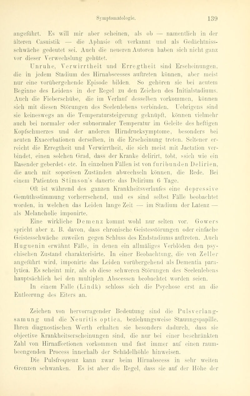 angeführt. Es will mir aber scheinen, als ob — namentlich in der älteren Oasuistik — die Aphasie oft verkannt und als Gedäehtniss- sehwäche gedeutet sei. Auch die neueren Autoren halten sich nicht ganz vor dieser Verwechslung gehütet. Unruhe, Verwirrtheit und Erregtheit sind Erscheinungen, die in jedem Stadiuni des Hirnabscesses auftreten können, aber meisl nur eine vorübergehende Episode bilden. So gehören sie bei acutem Beginne des Leidens in der Regel zu den Zeichen des Initialstadiums. Auch die Fieberschübe, die im Verlauf desselben vorkommen, können sich mit diesen Störungen des Seelenlebens verbinden. Uebrigens sind sie keineswegs an die Temperatursteigerung geknüpft, können vielmehr auch bei normaler oder subnormaler Temperatur im Geleite des heftigen Kopfschmerzes und der anderen Hirndrucksymptome, besonders bei acuten Exacerbationen derselben, in die Erscheinung treten. Seltener er- reicht die Erregtheit und Verwirrtheit, die sich meist mit Jactation ver- bindet, einen solchen Grad, dass der Kranke delirirt, tobt, »sich wie ein Rasender geberdet« etc. In einzelnen Fällen ist von furibunden Delirien, die auch mit soporösen Zuständen abwechseln können, die Eede. Bei einem Patienten Stimson's dauerte das Delirium 6 Tage. Oft ist während des ganzen Krankheitsverlaufes eine depressive Gemüthsstimmung vorherrschend, und es sind selbst Fälle beobachtet worden, in welchen das Leiden lange Zeit —■ im Stadium der Latenz — als Melancholie imponirte. Eine wirkliehe Demenz kommt wohl nur selten vor. Gowers spricht aber z. B. davon, dass chronische Geistesstörungen oder einfache Geistesschwäche zuweilen gegen Schluss des Endstadiums auftreten. Auch Huguenin erwähnt Fälle, in denen ein allmäliges Verblöden den ps}*- chischen Zustand charakterisirte. In einer Beobachtung, die von Zeller angeführt wird, imponirte das Leiden vorübergehend als Dementia para- lytica. Es scheint mir. als ob diese schweren Störungen des Seelenleben- hauptsächlich bei den multiplen Abscessen beobachtet worden seien. In einem Falle (Lindk) schloss sich die Psychose erst an die Entleerung des Eiters an. Zeichen von hervorragender Bedeutung sind die Pulsverlang- samung und die Neuritis optica, beziehungsweise Stauungspapille. Ihren diagnostischen Werth erhalten sie besonders dadurch, dass sie objeetive Krankheitserscheinungen sind, die nur bei einer beschränkten Zahl von Hirnaffectionen vorkommen und fast immer auf einen raum- beengenden Process innerhalb der Schädelhöhle hinweisen. Die Pulsfrequenz kann zwar beim Hirnabscess in sehr weiten Grenzen schwanken. Es ist aber die Peo-el. dass sie auf der Höhe der