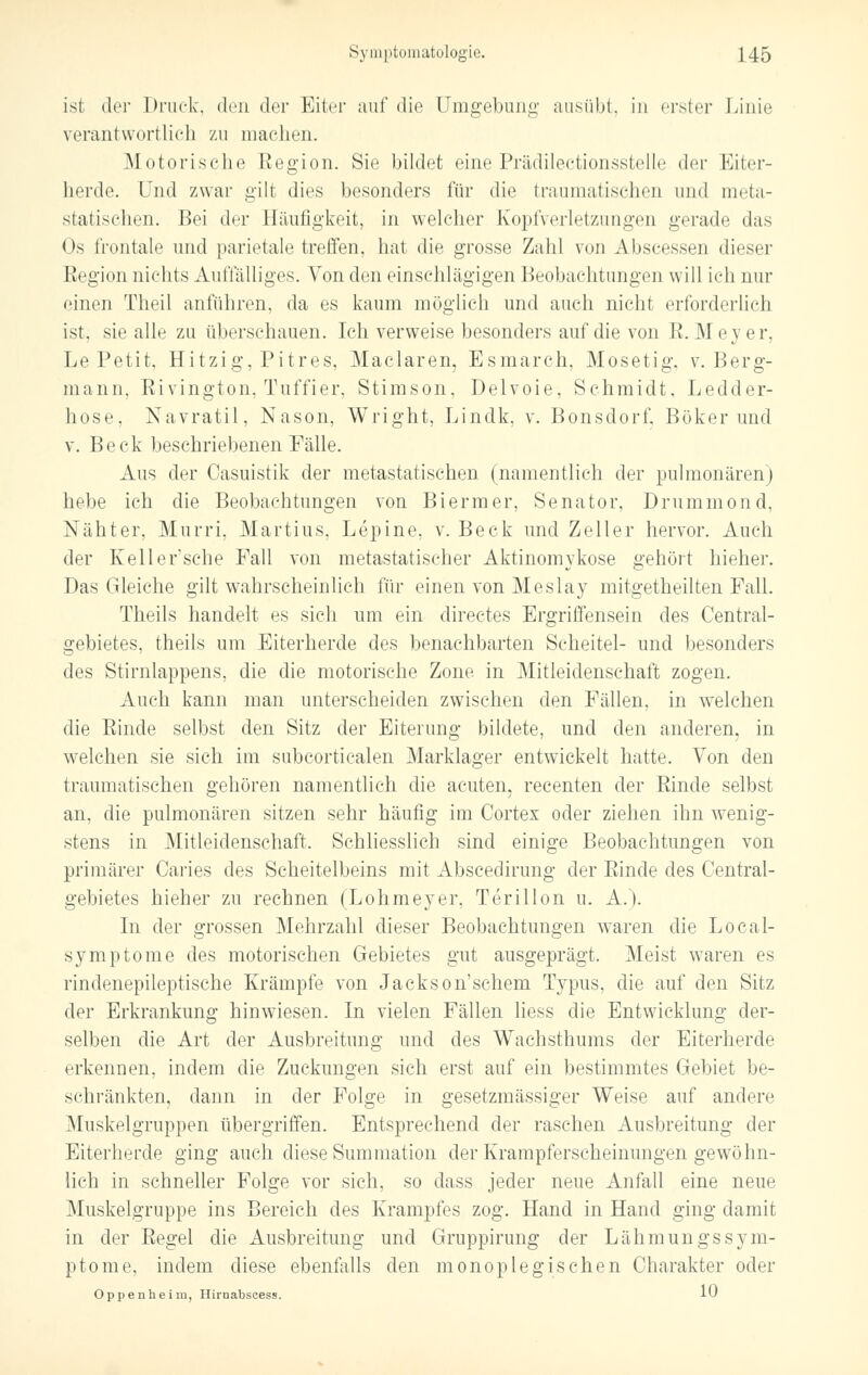 isl der Druck, den der Eiter auf die Umgebung ausübt, in erster Linie verantwortlich zu machen. Motorische Eegion. Sie bildet eine Prädilectionsstelle der Eiter- herde. Und zwar gilt dies besonders für die traumatischen und meta- statischen. Hei der Häufigkeit, in welcher Kopfverletzungen gerade das Os frontale und parietale treffen, hat die grosse Zahl von Abscesserj dieser Kegion nichts Auffälliges. Von den einschlägigen Beobachtungen will ich nur einen Theil anfuhren, da es kaum möglieh und auch nicht erforderlich ist. sie alle zu überschauen. Ich verweise besonders auf die von E. Mey er, Le Petit, Hitzig, Pitres, Maclaren, Esmarch, Mosetig. v. Berg- mann, Rivington, Tuffier, Stimson, Delvoie, Schmidt, Ledder- hose, Navratil, Nason, Wright, Lindk, v. Bonsdorf, Böker und v. Beck beschriebenen Fälle. Aus der Casuistik der metastatischen (namentlich der pulmonären) hebe ich die Beobachtungen von Biermer, Senator, Drummond, Nähter, Murri, Martius, Lepine, v. Beck und Zeller hervor. Auch der Kell ersehe Fall von metastatischer Aktinomykose gehört hieher. Das Gleiche gilt wahrscheinlich für einen von Meslay mitgetheilten Fall. Theils handelt es sich um ein directes Ergriffensein des Central- gebietes, theils um Eiterherde des benachbarten Scheitel- und besonders des Stirnlappens, die die motorische Zone in Mitleidenschaft zogen. Auch kann man unterscheiden zwischen den Fällen, in welchen die Rinde selbst den Sitz der Eiterung bildete, und den anderen, in welchen sie sich im subcortiealen Marklager entwickelt hatte. Von den traumatischen gehören namentlich die acuten, recenten der Rinde selbst an, die pulmonären sitzen sehr häufig im Cortex oder ziehen ihn wenig- stens in Mitleidenschaft. Schliesslich sind einige Beobachtungen von primärer Caries des Scheitelbeins mit Abscedirung der Rinde des Central- gebietes hieher zu rechnen (Lohmeyer, Terillon u. A.). In der grossen Mehrzahl dieser Beobachtungen waren die Local- symptome des motorischen Gebietes gut ausgeprägt. Meist waren es rindenepileptische Krämpfe von Jackson'schem Typus, die auf den Sitz der Erkrankung hinwiesen. In vielen Fällen liess die Entwicklung der- selben die Art der Ausbreitung und des Wachsthums der Eiterherde erkennen, indem die Zuckungen sich erst auf ein bestimmtes Gebiet be- schränkten, dann in der Folge in gesetzmässiger Weise auf andere Muskelgruppen übergriffen. Entsprechend der raschen Ausbreitung der Eiterherde ging auch diese Summation der Krampferscheinungen gewöhn- lieh in schneller Folge vor sich, so dass jeder neue Anfall eine neue Muskelgruppe ins Bereich des Krampfes zog. Hand in Hand ging damit in der Regel die Ausbreitung und Gruppirung der LähmungsSym- ptome, indem diese ebenfalls den monoplegischen Charakter oder Oppenheim, Hirnabscess. 10