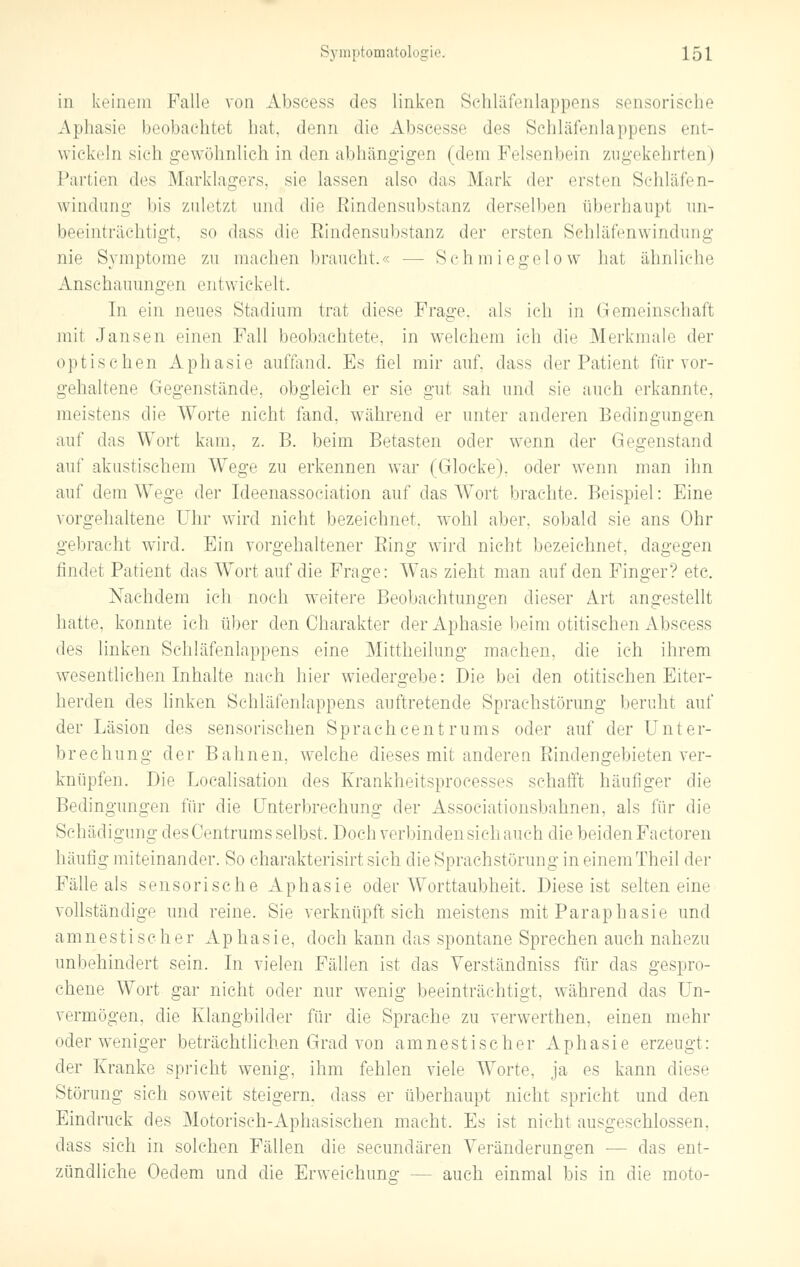 in keinem Falb' von Abscess des linken Schläfenlappens sensorische Aphasie beobachtet hat, denn die Abseesse des Schläfenlappens ent- wickeln sich gewöhnlich in den abhängigen (dem Felsenbein zugekehrten) Partien des Marklagers, sie lassen also das Mark der ersten Schläfen- windung bis zuletzt und die Eindensubstanz derselben überhaupt un- beeinträchtigt, so dass die Eindensubstanz der ersten Schläfenwindung nie Symptome zu machen braucht.« -- Schmiegelow hat ähnliche Anschauungen entwickelt. In ein neues Stadium trat diese Frage, als ich in Gemeinschaft mit Jansen einen Fall beobachtete, in welchem ich die Merkmale der optischen Aphasie auffand. Es fiel mir auf, dass der Patient für vor- gehaltene Gegenstände, obgleich er sie gut sah und sie auch erkannte, meistens die Worte nicht fand, während er unter anderen Bedingungen auf das Wort kam. z. B. beim Betasten oder wenn der Gegenstand auf akustischem Wege zu erkennen war (Glocke), oder wenn man ihn auf dem Wege der Ideenassociation auf das Wort brachte. Beispiel: Eine vorgehaltene Uhr wird nicht bezeichnet, wohl aber, sobald sie ans Ohr gebracht wird. Ein yorgehaltener Bing wird nicht bezeichnet, dagegen findet Patient das Wort auf die Frage: Was zieht man auf den Finger? etc. Nachdem ich noch weitere Beobachtungen dieser Art angestellt hatte, konnte ich über den Charakter der Aphasie beim otitischen Abscess des linken Schläfenlappens eine Mittheilung machen, die ich ihrem wesentlichen Inhalte nach hier wiedergebe: Die bei den otitischen Eiter- herden des linken Schläfenlappens auftretende Sprachstörung beruht auf der Läsion des sensorischen Sprachcentrums oder auf der Unter- brechung der Bahnen, welche dieses mit anderen Eindengebieten ver- knüpfen. Die Localisation des Krankheitsprocesses schafft häufiger die Bedingungen für die Unterbrechung der Associationsbahnen, als für die Schädigung des Centrums selbst. Doch verbinden sieh auch die beiden Factoren häutig miteinander. So charakterisirt sich die Sprachstörung in einemTheil der Fälle als sensorische Aphasie oder Worttaubheit. Diese ist selten eine vollständige und reine. Sie verknüpft sich meistens mit Paraphasie und am nestischer Ap h a s i e, doch kann das spontane Sprechen auch nahezu unbehindert sein. In vielen Fällen ist das Yerständniss für das gespro- chene Wort gar nicht oder nur wenig beeinträchtigt, während das Un- vermögen, die Klangbilder für die Sprache zu verwerthen, einen mehr oder weniger beträchtlichen Grad von amnestischer Aphasie erzeugt: der Kranke spricht wenig, ihm fehlen viele Worte, ja es kann diese Störung sich soweit steigern, dass er überhaupt nicht spricht und den Eindruck des Motorisch-Aphasischen macht. Es ist nicht ausgeschlossen, dass sich in solchen Fällen die seeundären Veränderungen — das ent- zündliche Oeclem und die Erweichuno- - - auch einmal bis in die moto-