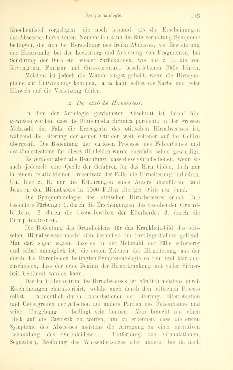 Knochenfistel vorgelegen, die noch bestand, als die Erscheinungen des Abscesses hervortraten. Namentlich kann die Eiterverhaltung Symptome bedingen, die sieh bei Herstellung des freien Abflusses, bei Erweiterung der Hautwunde, bei der Lockerung und Auslösung von Fragmenten, bei Sondirung der Dura ete. wieder zurückbilden, wie das z. B. die von Eivington, Fenger und Gussenbauer beschriebenen Fälle lehren. Meistens ist jedoch die Wunde längst geheilt, wenn die Birnsym- ptome zur Entwicklung kommen, ja es kann selbst die Narbe und jeder Hinweis auf die Verletzung fehlen. 2. Der oiitisclie Hirnabscess. In dem der Aetiologie gewidmeten Abschnitt ist darauf hin- gewiesen worden, dass die Otitis media chronica purulenta in der grossen Mehrzahl der Fälle die Erzeugerin des otitischen Hirnabscesses ist, während die Eiterung der acuten Otitiden weit seltener auf das Gehirn übergreift, Die Bedeutung der cariösen Processe des Felsenbeines und des Cholesteatoms für dieses Hirnleiden wurde ebenfalls schon gewürdigt. Es verdient aber alle Beachtung, dass diese Ohraffectionen, wenn sie auch jederzeit eine Quelle der Gefahren für das Hirn bilden, doch nur in einem relativ kleinen Procentsatz der Fälle die Hirneiterung induciren. Um hier z. B. nur die Erfahrungen eines Autors anzuführen, fand Jansen den Hirnabscess in 5000 Fällen eiteriger Otitis nur 7mal. Die Symptomatologie des otitischen Hirnabscesses erhält ihre besondere Färbung: 1. durch die Erscheinungen des bestehenden Grund- leidens; 2. durch die Localisation der Eiterherde; 3. durch die Complicationen. Die Bedeutung des Grundleidens für das Krankheitsbild des otiti- schen Hirnabscesses macht sich besonders im Erstlingsstadium geltend. Man darf sogar sagen, dass es in der Mehrzahl der Fälle schwierig und selbst unmöglich ist, die ersten Zeichen der Hirneiterung aus der durch das Ohrenleiden bedingten Symptomatologie so rein und klar aus- zuscheiden, dass der erste Beginn der Hirnerkrankung mit voller Sicher- heit bestimmt werden kann. Das Initialstadium des Hirnabscesses ist nämlich meistens durch Erscheinungen charakterisirt, welche auch durch den otitischen Process selbst — namentlich durch Exacerbationen der Eiterung, Eiterretention und Uebergreifen der Affection auf andere Partien des Felsenbeines und seiner Umgebung — bedingt sein können. Man braucht nur einen Blick auf die Oasuistik zu werfen, um zu erkennen, dass die ersten Symptome des Abscesses meistens die Anregung zu einer operativen Behandlung des Ohrenleidens — Entfernung von Granulationen, Sequestern, Eröffnung des Warzenfortsatzes oder anderer bis da nach