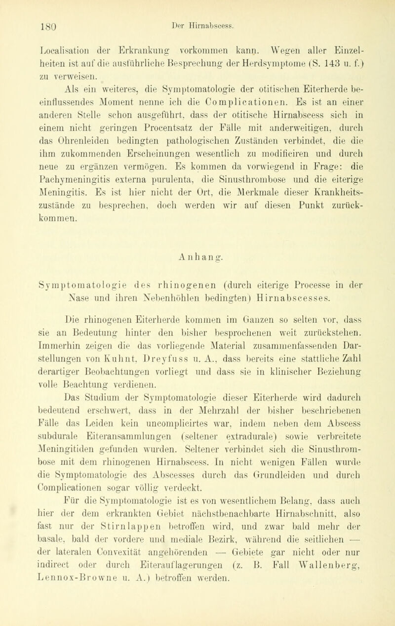 Localisation der Erkrankung vorkommen kann. Wegen aller Einzel- heiten ist auf die ausführliche Besprechung der Herdsymptome (S. 143 u. f.) zu verweisen. Als ein weiteres, die Symptomatologie der otitischen Eiterherde be- einflussendes Moment nenne ich die Complicationen. Es ist an einer anderen Stelle schon ausgeführt, dass der otitische Hirnabscess sich in einem nicht geringen Procentsatz der Fälle mit anderweitigen, durch das Ohrenleiden bedingten pathologischen Zuständen verbindet, die die ihm zukommenden Erscheinungen wesentlich zu modificiren und durch neue zu ergänzen vermögen. Es kommen da vorwiegend in Frage: die Pachymeningitis externa purulenta, die Sinusthrombose und die eiterige Meningitis. Es ist hier nicht der Ort, die Merkmale dieser Krankheits- zustände zu besprechen, doch werden wir auf diesen Punkt zurück- kommen. A nhang. Symptomatologie des rhinogenen (durch eiterige Processe in der Nase und ihren Nebenhöhlen bedingten) Hirnabscesses. Die rhinogenen Eiterherde kommen im Ganzen so selten vor, dass sie an Bedeutung hinter den bisher besprochenen weit zurückstehen. Immerhin zeigen die das vorliegende Material zusammenfassenden Dar- stellungen von Kuhnt, Dreyfuss U.A., dass bereits eine stattliche Zahl derartiger Beobachtungen vorliegt und dass sie in klinischer Beziehung- volle Beachtung verdienen. Das Studium der Symptomatologie dieser Eiterherde wird dadurch bedeutend erschwert, dass in der Mehrzahl der bisher beschriebenen Fälle das Leiden kein uncomplicirtes war, indem neben dem Abscess subdurale Eiteransammlungen (seltener extradurale) sowie verbreitete Meningitiden gefunden wurden. Seltener verbindet sich die Sinusthrom- bose mit dem rhinogenen Hirnabscess. In nicht wenigen Fällen wurde die Symptomatologie des Abscesses durch das Grundleiden und durch Complicationen sogar völlig verdeckt. Für die Symptomatologie ist es von wesentlichem Belang, dass auch hier der dem erkrankten Gebiet nächstbenachbarte Hirnabschnitt, also fast nur der Stirn läppen betroffen wird, und zwar bald mehr der basale, bald der vordere und mediale Bezirk, während die seitlichen ■— der lateralen Oonvexität angehörenden — Gebiete gar nicht oder nur indirect oder durch Eiterauflagerungen (z. B. Fall Wallenberg, Lennox-Browne u. A.) betroffen werden.