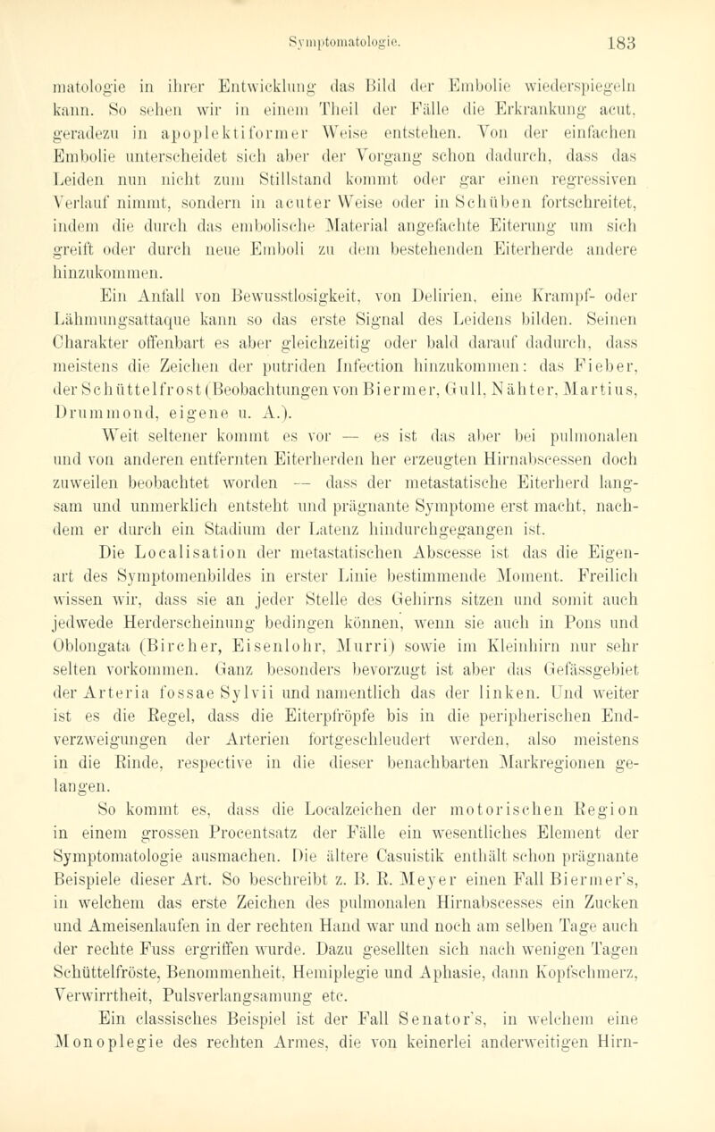 matologie in ihrer Entwicklung das Bild der Embolie wiederspiegeln kann. So sehen wir in einen] Theil der Fälle die Erkrankung acut, geradezu in apoplektiformer Weise entstehen. Von der einfachen Embolie unterscheidet sich aber der Vorgang schon dadurch, dass das Leiden nun nicht zum Stillsland kommt oder gar einen regressiven Verlauf nimmt, sondern in acuter Weise oder in Schüben fortschreitet, indem die durch das embolische Material angefachte Eiterung um sich greift oder durch neue Emboli zu dem bestehenden Eiterherde andere hinzukommen. Ein Anfall von Bewusstlosigkeit, von Delirien, eine Krampf- oder Lähmungsattaque kann so das erste Signal des Leidens bilden. Seinen Charakter offenbart es aber gleichzeitig oder bald darauf dadurch, dass meistens die Zeichen der putriden Infeetion hinzukommen: das Fieber, der Schüttelfrost (Beobachtungen von Biermer, Gull, Nähter, Martins, Drummond, eigene u. A.). Weit seltener kommt es vor — es ist das aber bei pulmonalen und von anderen entfernten Eiterherden her erzeugten Hirnabscessen doch zuweilen beobachtet worden — dass der metastatische Eiterherd lang- sam und unmerklich entsteht und prägnante Symptome erst macht, nach- dem er durch ein Stadium der Latenz hindurchgegangen ist. Die Localisation der metastatischen Abscesse ist das die Eigen- art des Symptomenbildes in erster Linie bestimmende Moment. Freilich wissen wir, dass sie an jeder Stelle des Gehirns sitzen und somit auch jedwede Herderscheinung bedingen können, wenn sie auch in Pons und Oblongata (Bircher, Eisenlohr, Murri) sowie im Kleinhirn nur sehr selten vorkommen. Ganz besonders bevorzugt ist aber das Gefässgebiet der Art er ia fossaeSylvii und namentlich das der linken. Und weiter ist es die Regel, dass die Eiterpfropfe bis in die peripherischen End- verzweigungen der Arterien fortgeschleudert werden, also meistens in die Rinde, respective in die dieser benachbarten Markregionen ge- langen. So kommt es, dass die Localzeichen der motorischen Region in einem grossen Procentsatz der Fälle ein wesentliches Element der Symptomatologie ausmachen. Die ältere Casuistik enthält schon prägnante Beispiele dieser Art. So beschreibt z. B. R. Meyer einen Fall Biermer's, in welchem das erste Zeichen des pulmonalen Hirnabscesses ein Zucken und Ameisenlaufen in der rechten Hand war und noch am selben Tage auch der rechte Fuss ergriffen wurde. Dazu gesellten sich nach wenigen Tagen Schüttelfröste, Benommenheit, Hemiplegie und Aphasie, dann Koptschmerz, Verwirrtheit, Pulsverlangsamung etc. Ein classisches Beispiel ist der Fall Senators, in welchem eine Monoplegie des rechten Armes, die von keinerlei anderweitigen Hirn-