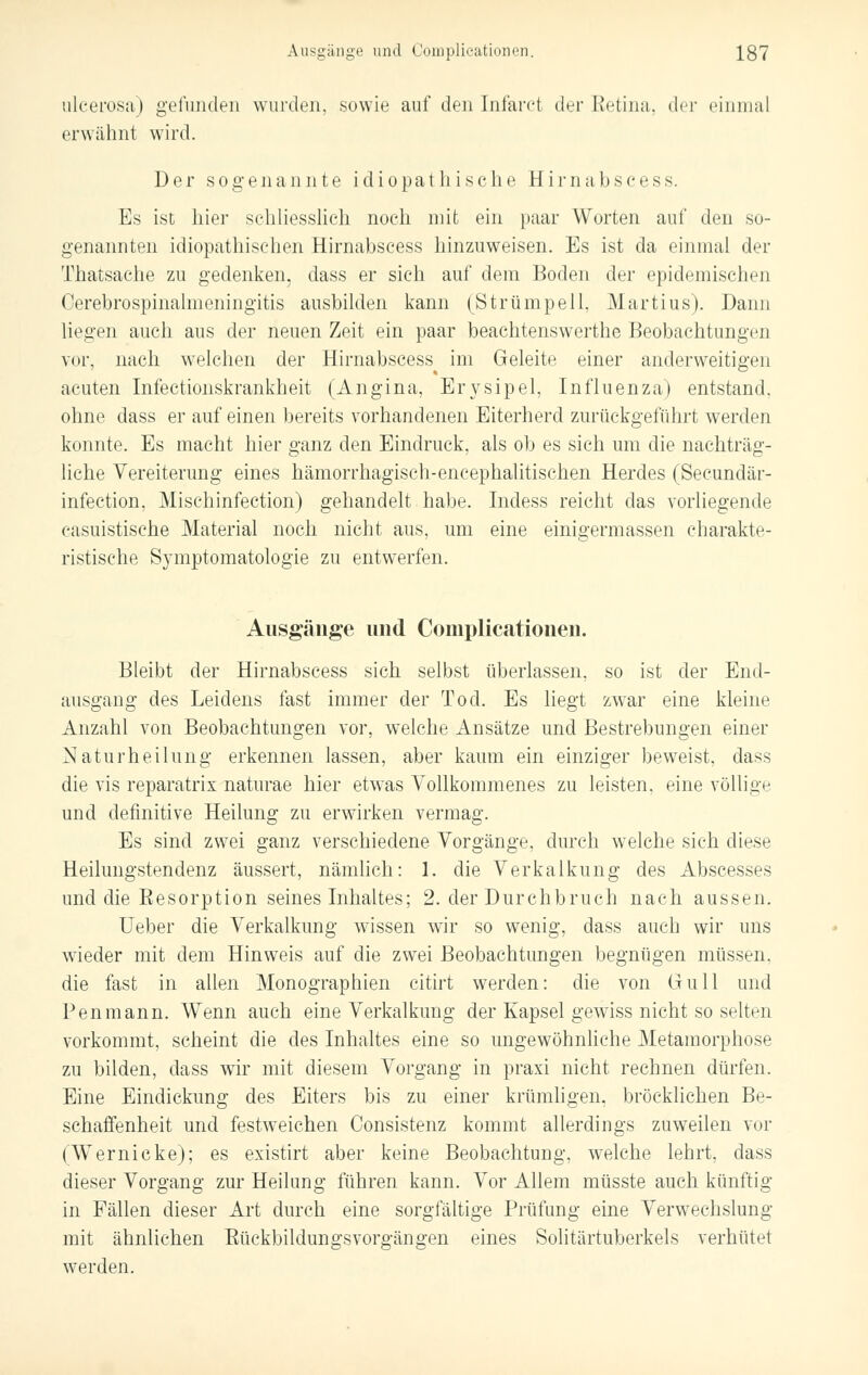 ulcerosa) gefunden wurden, sowie auf den Infaret der Retina, der einmal erwähnt wird. Der sogenannte idiopathische Hirnabscess. Es ist hier schliesslich noch mit ein paar Worten auf den so- genannten idiopathischen Hirnabscess hinzuweisen. Es ist da einmal der Thaisache zu gedenken, dass er sich auf dem Boden der epidemischen Cerebrospinalmeningitis ausbilden kann (Strümpell. Martius). Dann liegen auch aus der neuen Zeit ein paar beachtenswerte Beobachtungen vor, nach welchen der Hirnabscess im Geleite einer anderweitigen acuten Infectionskrankheit (Angina, Erysipel, Influenza) entstand, ohne dass er auf einen bereits vorhandenen Eiterherd zurückgeführt werden konnte. Es macht hier ganz den Eindruck, als ob es sich um die nachträg- liche Vereiterung eines hämorrhagisch-encephalitischen Herdes (Secundär- infection, Mischinfection) gehandelt habe. Indess reicht das vorliegende casuistische Material noch nicht aus, um eine einigermassen charakte- ristische Symptomatologie zu entwerfen. Ausgänge und Complieationen. Bleibt der Hirnabscess sich selbst überlassen, so ist der End- ausgang des Leidens fast immer der Tod. Es liegt zwar eine kleine Anzahl von Beobachtungen vor, welche Ansätze und Bestrebungen einer Naturheilung erkennen lassen, aber kaum ein einziger beweist, dass die vis reparatrix naturae hier etwas Vollkommenes zu leisten, eine völlige und definitive Heilung zu erwirken vermag. Es sind zwei ganz verschiedene Vorgänge, durch welche sich diese Heilungstendenz äussert, nämlich: 1. die Verkalkung des Abscesses und die Eesorption seines Inhaltes; 2. der Durchbruch nach aussen. Ueber die Verkalkung wissen wir so wenig, dass auch wir uns wieder mit dem Hinweis auf die zwei Beobachtungen begnügen müssen, die fast in allen Monographien citirt werden: die von Gull und Pen mann. Wenn auch eine Verkalkung der Kapsel gewiss nicht so selten vorkommt, scheint die des Inhaltes eine so ungewöhnliche Metamorphose zu bilden, dass wir mit diesem Vorgang in praxi nicht rechnen dürfen. Eine Eindickung des Eiters bis zu einer krümligen, bröcklichen Be- schaffenheit und festweichen Consistenz kommt allerdings zuweilen vor (Wernicke); es existirt aber keine Beobachtung, welche lehrt, dass dieser Vorgang zur Heilung führen kann. Vor Allem müsste auch künftig in Fällen dieser Art durch eine sorgfältige Prüfung eine Verwechslung mit ähnlichen Eückbildungsvorgängen eines Solitärtuberkels verhütet werden.