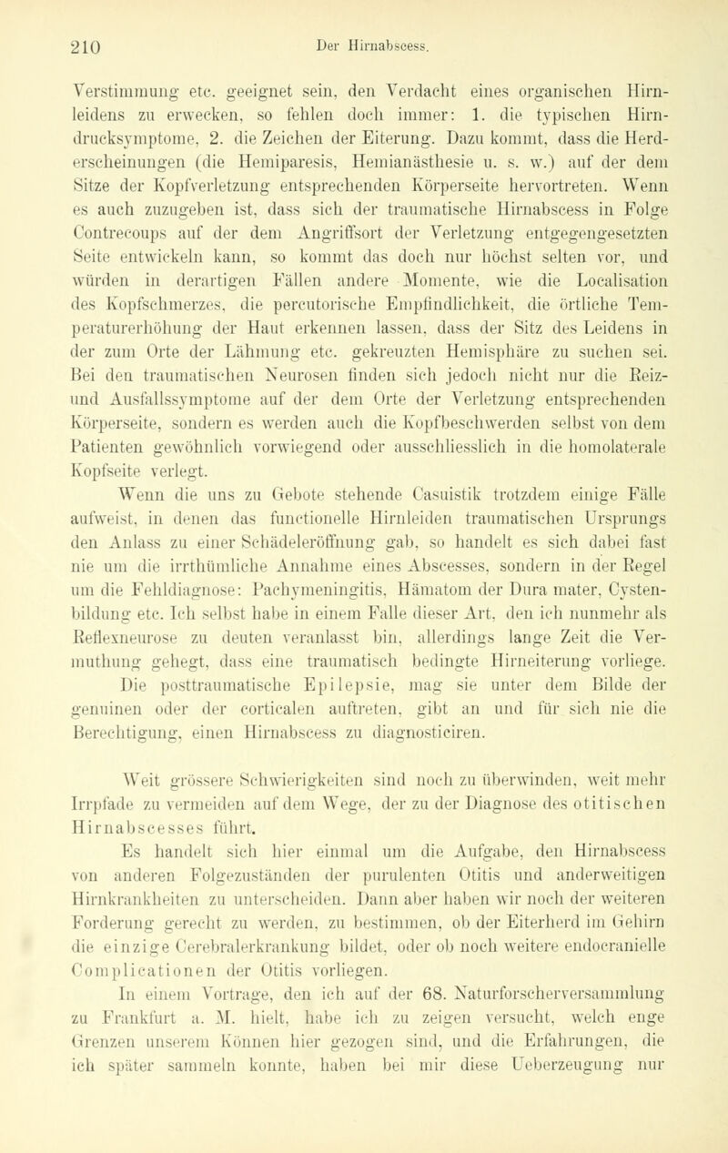 Verstimmung etc. geeignet sein, den Verdacht eines organischen Hirn- leidens zu erwecken, so fehlen doch immer: 1. die typischen Hirn- drucksymptome, 2. die Zeichen der Eiterung. Dazu kommt, dass die Herd- erscheinungen (die Hemiparesis, Hemianästhesie u. s. w.) auf der dem Sitze der Kopfverletzung entsprechenden Körperseite hervortreten. Wenn es auch zuzugeben ist, dass sich der traumatische Hirnabseess in Folge Oontrecoups auf der dem Angriffsort der Verletzung entgegengesetzten Seite entwickeln kann, so kommt das doch nur höchst selten vor, und würden in derartigen Fällen andere Momente, wie die Localisation des Kopfsehmerzes, die percutorische Empfindlichkeit, die örtliche Tem- peraturerhöhung der Haut erkennen lassen, dass der Sitz des Leidens in der zum Orte der Lähmung etc. gekreuzten Hemisphäre zu suchen sei. Bei den traumatischen Neurosen finden sich jedoch nicht nur die Eeiz- und Ausfallssymptome auf der dem Orte der Verletzung entsprechenden Körperseite, sondern es werden auch die Kopfbeschwerden selbst von dem Patienten gewöhnlich vorwiegend oder ausschliesslich in die homolaterale Kopfseite verlegt. Wenn die uns zu Gebote stehende Casuistik trotzdem einige Fälle aufweist, in denen das functionelle Hirnleiden traumatischen Ursprungs den Anlass zu einer Scliädeleröffnung gab. so handelt es sieh dabei fast nie um die irrthümliche Annahme eines Abscesses, sondern in der Regel um die Fehldiagnose: Pachymeningitis, Hämatom der Dura mater, Cysten- bildung etc. Ich selbst habe in einem Falle dieser Art, den ich nunmehr als Reflexneurose zu deuten veranlasst bin, allerdings lange Zeit die Ver- imuhung gehegt, dass eine traumatisch bedingte Hirneiterung vorliege. Die posttraumatische Epilepsie, mag sie unter dem Bilde der genuinen oder der corticalen auftreten, gibt an und für sich nie die Berechtigung, einen Hirnabseess zu diagnusticiren. Weit grössere Schwierigkeiten sind noch zu überwinden, weit mehr Irrpfade zu vermeiden auf dem Wege, der zu der Diagnose des otitischen Hirnabscesses führt. Es handelt .sich hier einmal um die Aufgabe, den Hirnabseess von anderen Folgezuständen der purulenten Otitis und anderweitigen Hirnkrankheiten zu unterscheiden. Dann aber haben wir noch der weiteren Forderung gerecht zu werden, zu bestimmen, ob der Eiterherd im Gehirn die einzige Cerebralerkrankung bildet, oder ob noch weitere endocranielle Complicationen der Otitis vorliegen. In einem Vortrage, den ich auf der 68. Naturforscherversammlung zu Frankfurt a. 31. hielt, habe ich zu zeigen versucht, welch enge Grenzen unserem Können hier gezogen sind, und die Erlalirungen, die ich später sammeln konnte, haben bei mir diese Ueberzeugung nur