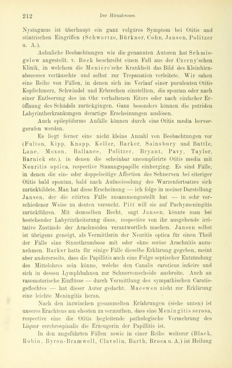 Nystagmus ist überhaupt ein ganz vulgäres Symptom bei Otitis und otiatrischen Eingriffen (Schwartze, Bürkner, Cohn, Jansen, Politzer u. A.). Aehnliche Beobachtungen wie die genannten Autoren hatSchmie- gelow angestellt, v. Beck beschreibt einen Fall aus der Ozerny'schen Klinik, in welchem die Meniere'sche Krankheit das Bild des Kleinhirn- abscesses vortäuschte und selbst zur Trepanation verleitete. Wir sahen eine Reihe von Fällen, in denen sich im Verlauf einer purulenten Otitis Kopfschmerz, Sehwindel und Erbrechen einstellten, die spontan oder nach einer Entleerung des im Ohr verhaltenen Eiters oder nach einfacher Er- öffnung des Schädels zurückgingen. Ganz besonders können die putriden Labyrintherkrankungen derartige Erscheinungen auslösen. Auch epileptiforme Anfälle können durch eine Otitis media hervor- gerufen werden. Es liegt ferner eine nicht kleine Anzahl von Beobachtungen vor (Fulton. Kipp, Knapp, Keller, Barker. Sainsbury und Battle, Lane. Moxon. Bailance, Politzer. Bryant, Pavy, Taylor. Barnick etc.), in denen die scheinbar uncomplicirte Otitis media mit Neuritis optica, respective Stauungspapille einherging. Es sind Fälle. in denen die ein- oder doppelseitige Affection des Sehnerven bei eiteriger Otitis bald spontan, bald nach Aufmeisselung des Warzenfortsatzes sich zurückbildete. Man hat diese Erscheinung — ich folge in meiner Darstellung- Jan sen, der die citirten Fälle zusammengestellt hat — in sehr ver- schiedener Weise zu deuten versucht. Pitt will sie auf Pachymeningitis zurückführen. Mit demselben Recht, sagt Jansen, könnte man bei bestehender Labyrintheiterung diese, respective von ihr ausgehende irri- tative Zustände der Arachnoidea verantwortlich machen. Jansen selbst ist übrigens geneigt, als Vermittlerin der Neuritis optica für einen Theil der Fälle eine Sinusthrombose mit oder ohne seröse Arachnitis anzu- nehmen. Barker hatte für einige Fälle dieselbe Erklärung gegeben, meint aber andererseits, dass die Papillitis auch eine Folge septischer Entzündung des Mittelohres sein könne, welche den Canalis caroticus inficire und sich in dessen Lymphbahnen zur Sehnervenscheide ausbreite. Auch an vasomotorische Einflüsse — durch Vermittlung des sympathischen Oarotis- geflechtes — hat dieser Autor gedacht. Macewen zieht zur Erklärung eine leichte Meningitis heran. Nach den inzwischen gesammelten Erfahrungen (siehe unten) ist unseresErachtens am ehesten zu vermuthen, dass eineMeningitis serosa, respective eine die Otitis begleitende pathologische Vermehrung des Liquor cerebrospinalis die Erzeugerin der Papillitis ist. In den angeführten Fällen sowie in einer Reihe weiterer (Black, Robin. Byron-Bramwell, Ciavelin, Barth, Broca u. A.) ist Heilung