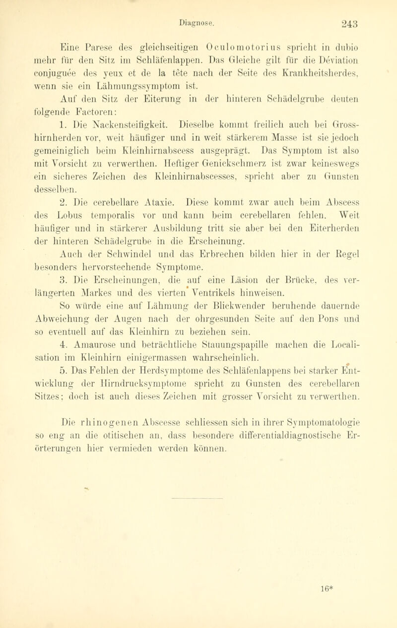 Eine Parese des gleichseitigen Oculomotorius spricht in dubio mehr für den Sitz im Schläfenlappen. Das Gleiche gilt für die Deviation conjuguee des yeux et de la töte nach der Seite des Krankheitsherdes, wenn sie ein Lähmungssymptom ist, Auf den Sitz der Eiterung in der hinteren Schädelgrube deuten folgende Factoren: 1. Die Nackensteifigkeit. Dieselbe kommt freilieh auch bei Gross- hirnherden vor, weit häutiger und in weit stärkerem Masse ist sie jedoch gemeiniglich beim Kleinhirnabscess ausgeprägt. Das Symptom ist also mit Vorsicht zu verwerthen. Heftiger Genickschmerz ist zwar keineswegs ein sicheres Zeichen des Kleinhirnabscesses, spricht aber zu Gunsten desselben. 2. Die cerebellare Ataxie. Diese kommt zwar auch beim Abscess des Lobus temporalis vor und kann beim cerebellaren fehlen. Weit häufiger und in stärkerer Ausbildung tritt sie aber bei den Eiterherden der hinteren Schädelgrube in die Erscheinung. Auch der Schwindel und das Erbrechen bilden hier in der Regel besonders hervorstechende Symptome. 3. Die Erscheinungen, die auf eine Läsion der Brücke, des ver- längerten Markes und des vierten Ventrikels hinweisen. So würde eine auf Lähmung der Blickwender beruhende dauernde Abweichung der Augen nach der ohrgesunden Seite auf den Pons und so eventuell auf das Kleinhirn zu beziehen sein. 4. Amaurose und beträchtliche Stauungspapille machen die Locali- sation im Kleinhirn einigermassen wahrscheinlich. # 5. Das Fehlen der Herdsymptome des Schläfenlappens bei starker Ent- wicklung der Hirndrucksymptome spricht zu Gunsten des cerebellaren Sitzes: doch ist auch dieses Zeichen mit grosser Vorsicht zu verwerthen. Die rhinogenen Abscesse schliessen sich in ihrer Symptomatologie so eng an die otitischen an, dass besondere differentialdiagnostische Er- örterungen hier vermieden werden können. 16*