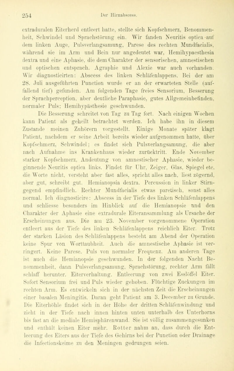 extraduralen Eiterherd entleert hatte stellte sieh Kopfsehmerz. Benommen- heit. Sehwindel und Sprachstörung ein. Wir fanden Neuritis optica auf dem linken Auge. Pulsverlangsamung, Parese des rechten Mundfaeialis, während sie im Arm und Bein nur angedeutet war. Hemihypaesthesia dextra und eine Aphasie, die dem Charakter der sensorischen, amnestischen und optischen entsprach. Agraphie und Alexie war auch vorhanden. Wir diagnosticirten: Abscess des linken Schläfenlappens. Bei der am 28. Juli ausgeführten Function wurde er an der erwarteten Stelle (auf- fallend tief) gefunden. Am folgenden Tage freies Sensorium. Besserung der Sprachperception. aber deutliche Paraphasie, gutes Allgemeinbefinden, normaler Puls: Hemihypästhesie geschwunden. Die Besserung schreitet von Tag zu Tag fort. Nach einigen Wochen kann Patient als geheilt betrachtet werden. Ich habe ihn in diesem Zustande meinen Zuhörern vorgestellt. Einige Monate später klagt Patient, nachdem er seine Arbeit bereits wieder aufgenommen hatte, über Kopfschmerz. Schwindel: es findet sich Pulsverlangsamung. die aber nach Aufnahme ins Krankenhaus wieder zurücktritt. Ende November starker Kopfschmerz. Andeutung von amnestischer Aphasie, wieder be- ginnende Neuritis optica links. Findet für Uhr. Zeiger. Glas. Spiegel etc. die Worte nicht, versteht aber fast alles, spricht alles nach, liest zögernd, aber gut. schreibt gut. Hemianopsia dextra. Percussion in linker Stirn- gegend empfindlich. Rechter Mundfacialis etwas paretisch, sonst alles normal. Ich diagnosticire: Abscess in der Tiefe des linken Schläfenlappens und schliesse hesonders im Hinbliek auf die Hemianopsie und den Charakter der Aphasie eine extradurale Eiteransammlung als Ursache der Erscheinungen aus. Die am 23. November vorgenommene Operation entleert aus der Tiefe des linken Schläfenlappens reichlich Eiter. Trotz der starken Läsion des Schläfenlappens besteht am Abend der Operation keine Spur von Worttaubheit. Auch die amnestische Aphasie ist ver- ringert. Keine Parese. Puls von normaler Frequenz. Am anderen Tage auch die Hemianopsie geschwunden. In der folgenden Nacht Be- nommenheit, dann Pulsverlantrsamung. Sprachstörung, rechter Arm fallt schlaff herunter. Eiterverhaltiing. Entleerung von zwei Esslöffel Eiter. Sofort Sensorium frei und Puls wieder gehoben. Flüchtige Zuckungen im rechten Arm. Es entwickeln sich in der nächsten Zeit die Erscheinungen einer basalen Meningitis. Daran geht Patient am 3. December zu Grunde. Die Eiterhöhle findet sich in der Höhe der dritten Schläfenwindung und zieht in der Tiefe nach innen hinten unten unterhalb des Unterhorns bis tast an die mediale Hemisphären wand. Sie ist völlig zusammengesunken und enthält keinen Eiter mehr. Rotter nahm an. dass durch die Ent- leerung des Eiters aus der Tiefe des Gehirns bei der Punction oder Drainage die Infectionskeime zu den Meningen sredruno-en seien.