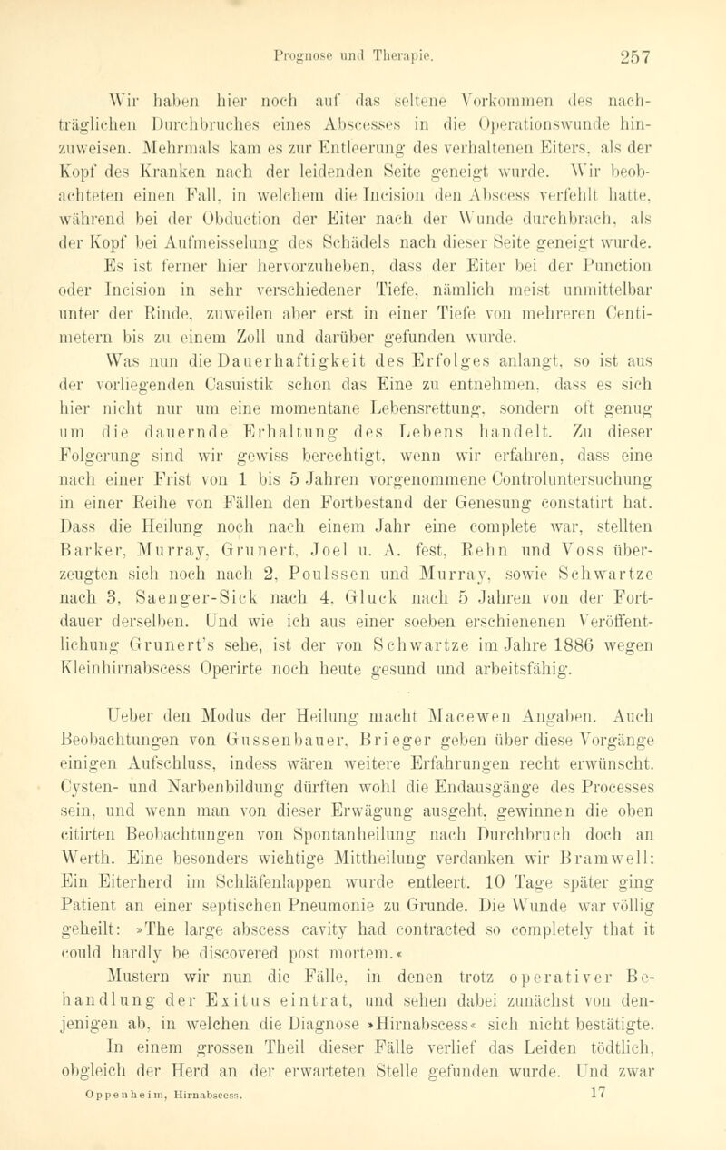 Wir haben hier noch auf das seltene Vorkommen des nach- träglichen Durchbruches eines Abscesses in die Operationswunde hin- zuweisen. Mehrmals kam es zur Entleerung des verhaltenen Kiters. als der Kopf des Kranken nach der leidenden Seite geneigt wurde. Wir heob- achteten einen Fall, in welchem die Incision den Abscess verfehlt hatte, während bei der Obduction der Eiter nach der Wunde durchbrach, als der Kopf bei Aufmeisselung des Schädels nach dieser Seite geneigt wurde. Es ist ferner hier hervorzuheben, dass der Eiter bei der Punction oder Incision in sehr verschiedener Tiefe, nämlich meist unmittelbar unter der Rinde, zuweilen aber erst in einer Tiefe von mehreren Centi- metern bis zu einem Zoll und darüber gefunden wurde. Was nun die Dauerhaftigkeit des Erfolges anlangt, so ist aus der vorliegenden Casuistik schon das Eine zu entnehmen, dass es sich hier nicht nur um eine momentane Lebensrettung, sondern oft genug um die dauernde Erhaltung des Lebens handelt. Zu dieser Folgerung sind wir gewiss berechtigt, wenn wir erfahren, dass eine nach einer Frist von 1 bis 5 Jahren vorgenommene Controluntersuchung in einer Reihe von Fällen den Fortbestand der Genesung constatirt hat. Dass die Heilung noch nach einem Jahr eine complete war, stellten Barker, Murray, Grunert, Joel u. A. fest, Reim und Voss über- zeugten sich noch nach 2. Poulssen und Murray, sowie Schwartze nach 3, Saenger-Sick nach 4. Gluck nach 5 Jahren von der Fort- dauer derselben. Und wie ich aus einer soeben erschienenen Veröffent- lichung Grunert's sehe, ist der von Schwartze im Jahre 1886 wegen Kleinhirnabscess Operirte noch heute gesund und arbeitsfähig. Ueber den Modus der Heilung macht Macewen Angaben. Auch Beobachtungen von Güssenbauer. Brieger geben über diese Vorgänge einigen Aufschluss, indess wären weitere Erfahrungen recht erwünscht. Cysten- und Narbenbildung dürften wohl die Endausgänge des Processes sein, und wenn man von dieser Erwägung ausgeht, gewinnen die oben citirten Beobachtungen von Spontanheilung nach Durchbruch doch an Werth. Eine besonders wichtige Mittheilung verdanken wir Bramwell: Ein Eiterherd im Schläfenlappen wurde entleert. 10 Tage später ging Patient an einer septischen Pneumonie zu Grunde. Die Wunde war völlig geheilt: »The large abscess cavity had contracted so eompletely that it could hardly be discovered post mortem.« Mustern wir nun die Fälle, in denen trotz operativer Be- handlung der Exitus eintrat, und sehen dabei zunächst von den- jenigen ab, in welchen die Diagnose >Hirnabscess« sich nicht bestätigte. In einem grossen Theil dieser Fälle verlief das Leiden tödtlich, obgleich der Herd an der erwarteten Stelle gefunden wurde. Lud zwar Oppenheim, Hirnabscess. 1'