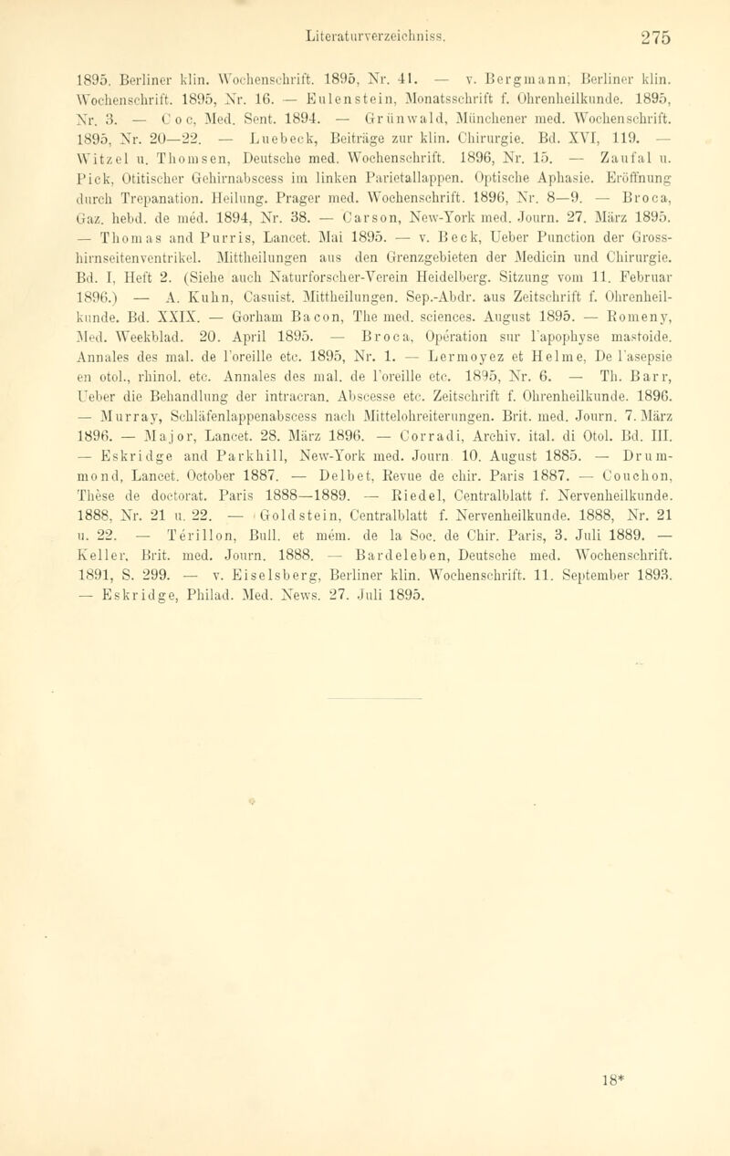 1895. Berliner klin. Wochenschrift. 1896, Nr. 41. — v. Bergmann, Berliner klin. Wochenschrift. 1895, Nr. 16. — Eulenstein, Monatsschrift f. Ohrenheilkunde. 1895, Nr. 3. — C o c, Med. Sent. 1894. — Grünwald, Münchener med. Wochenschrift. 1895, Nr. 20—'22. — Luebeck, Beitrüge zur klin. Chirurgie. Bd. XVI, 119. Witzel u. Thomsen, Deutsche med. Wochenschrift. 1896, Nr. 15. — Zaufal u. Pick, Otitischer Grchirnabscess im linken Parictallappen. Optische Aphasie. Eröffnung durch Trepanation. Heilung. Prager med. Wochenschrift. 1896, Nr. 8—9. — Broca, Gaz. hebd. de med. 1894, Nr. 38. — Carson, New-York med. Journ. 27. März 1895. — Thomas and Purris, Lancet. Mai 1895. —■ v. Beck, Ueber Punction der Gross- hirnseitenventrikel. Mittheilungen aus den Grenzgebieten der Medicin und Chirurgie. Bd. I, Heft 2. (Siehe auch Naturforscher-Verein Heidelberg. Sitzung vom 11. Februar 1896.) — A. Kuhn, Casuist. Mittheilungen. Sep.-Abdr. aus Zeitschrift f. Ohrenheil- kunde. Bd. XXIX. — Gorhain Bacon, The med. sciences. August 1895. — Romeny, Med. Weekblad. 20. April 1895. — Broca, Operation sur l'apophyse mastoide. Annales des mal. de l'oreille etc. 1895, Nr. 1. — Lermoyez et Helme, De l'asepsie en otol., rhinol. etc. Annales des mal. de l'oreille etc. 1895, Nr. 6. — Th. Barr, Ueber die Behandlung der intracran. Abscesse etc. Zeitschrift f. Ohrenheilkunde. 1896. — Murray, Schläfenlappenabscess nach Mittelohreiterungen. Brit. med. Journ. 7. März 1896. — Major, Lancet. 28. März 1896. — Corradi, Archiv, ital. di Otol. Bd. III. — Eskridge and Parkhill, New-York med. Journ. 10. August 1885. — Drum- mond, Lancet. October 1887. — Delbet, Revue de chir. Paris 1887. — Couchon, These de doctorat. Paris 1888—1889. — Biedel, Centralblatt f. Nervenheilkunde. 1888, Nr. 21 u. 22. — Gold stein, Centralblatt f. Nervenheilkunde. 1888, Nr. 21 u. 22. Terillpn, Bull, et mem. de la Soc. de Chir. Paris, 3. Juli 1889. — Keller, Brit. med. Journ. 1888. — Bardeleben, Deutsche med. Wochenschrift. 1891, S. 299. — v. Eiseisberg, Berliner klin. Wochenschrift. 11. September 1893. — Eskridge, Philad. Med. News. 27. Juli 1895. 18*