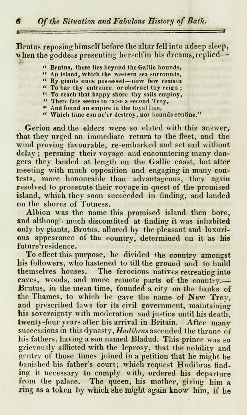Brutus reposing himself before the altar fell into adeep sleep, whefl the goddebS presenting herself in his dreams, replied—  Brulus, there lies beyond (heGallic bounds,  Aii island, which the western sea surrounds,  By giants once possessed—now few remain  To bar thy entrance, or obstruct thy reign ;  To reach that happy shore thy sails empioy,  There fate seems to raise a second Troy, *' And found an empire in the loyal line,  Which time can ne'er destroy, nor bounds confine. Gerion and the elders were so elated with this answer, that they urged an immediate return to the fleet, and the w>nd proving favourable, re-embarked and set sail without delay ; persuing their voyage and encountering many dan- gers they landed at length on the Gallic coast, but after meeting with much opposition and engaging in many con- tests, more honourable than advantageous, they again resolved to prosecute their voyage in quest of the promised island, which they soon succeeded in finding, and landed on the shores of Totness. Albion was the name this promised island then bore, and although much discomfited at finding it was inhabited only by giants, Brutus, allured by the pleasant and luxuri- ous appearance of the country, determined on it as his future Residence. To effect this purpose, he divided the country amongst his followers, who hastened to till the ground and to build themselves houses. The ferocious natives retreating into caves, woods, and more remote parts of the country.— Brutus, in the mean time, founded a city on the banks of the Thames, to which he gave the name of New Troy, and prescribed laws for its civil government, maintaining Lis sovereignty with moderation and justice until his death, twenty-four years after his arrival in Britain. After many successions in tbis dynasty,Hudibras ascended the throne of his fathers, having a son named Bladud. This prince was so grievously afflicted with the leprosy, that the nobility and gentry of those times joined in a petition that he might be banished his father's court; which request Hudibras find- ing it necessary to comply with, ordered his departure from the palace. The queen, his mother, giving him a ring as a token by which she might again know him, if he