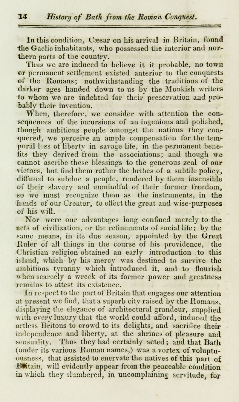 In this condition, (Jaesar on his arrival in Britain, found the Gaelic inhabitants, who possessed tiie interior and nor- thern parts of tiie country. Thus we are induced to believe it it probable, no town cr permanent settlement existed anterior to the conquests of the Romans; nothwithstandiug the traditions of the darker ages handed down to us by the Monkish writers to whom we are indebted for their preservation aad pro- bably their invention. When, therefore, we consider with attention the con- sequences of the incursions of an ingenious and polished, though ambitious people amongst the nations they con- quered, we perceive an ample compensation for the tem- poral loss of liberty in savage life, in the permanent ber.e- lits they derived from the associations; and though we cannot ascribe these blessings to the generous zeal of our victors, bat find them rather the bribes of a subtile policy, diffused to subdue a people, rendered by them insensible of their slavery and unmindful of their former freedom, so we must recognize them as the instruments, in the hands of our Creator, to eli'eet the great and wise-purposes of his will. Nor were our advantages long confined merely to the acts of civilization, or the refinements of social life; by the same means, in its due season, appointed by the Great Ruler of all things in the course of his providence, the Christian religion obtained an early introduction to this island, which by his mercy was destined to survive the ambitious tyranny which introduced it, and to flourish when scarcely a wreck of its former power and greatness remains to attest its existence. In re.-pect to the part of Britain that engages our attention at present we find, that a superb city raised by the Romans, displaying the elegance of architectural grandeur, supplied with every luxury that the world could afford, induced the artless Britons to crowd to its delights, and sacrifice their independence and liberty, at the shrines of pleasure and sensuality. Thus they had certainly acted; and that Bath (under its various Roman names,) was a vortex of voluptu- ousness, that assisted to enervate the natives of this part of Britain, w ill evidently appear from the peaceable condition in which they slumbered, in uncomplaining servitude, for