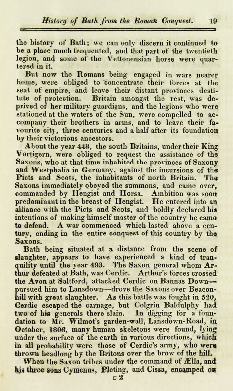 the history of Bath; we can only discern it continued to be a place much frequented, and that part of the twentieth legion, and some of the Vettonensian horse were quar- tered in it. But now the Romans being engaged in wars nearer home, were obliged to concentrate their forces at the seat of empire, and leave their distant provinces desti- tute of protection. Britain amongst the rest, was de- prived of her military guardians, and the legions who were stationed at the waters of the Sun, were compelled to ac- company their brothers in arms, and to leave their fa- vourite citj, three centuries and a half after its foundation by their victorious ancestors. About the year 448, the south Britains, under their King Vortigern, were obliged to request the assistance of the Saxons, who at that time inhabited the provinces of Saxony and Westphalia in Germany, against the incursions of the Picts and Scots, the inhabitants of north Britain. Tha Saxons immediately obeyed the summons, and came over, commanded by Hengist and Horsa. Ambition was soon predominant in the breast of Hengist. He entered into an alliance with the Picts and Scots, and boldly declared his intentions of making himself master of the country he cams to defend. A war commenced which lasted above a cen- tury, ending in the entire conquest of this country by tha Saxons. Bath being situated at a distance from the scene of slaughter, appears to have experienced a kind of tran- quility until the year 493. The Saxon general whom Ar- thur defeated at Bath, was Cerdic. Arthur's forces crossed the Avon at Saltford, attacked Cerdic on Bannas Down- pursued him to Lansdown—drove the Saxons over Beacon- hill with great slaughter. As this battle was fought in 520, Cerdic escaped the carnage, but Colgrin Baldulphy had two of hts generals there slain. In digging for a foun- dation to Mr. Wilmot's garden-wall, Lansdown-Road, in October, 1806, many human skeletons were found, lying under the surface of the earth in various directions, which in all probability were those of Cerdic's army, who were thrown headlong by the Britons over the brow of the hill. When the Saxon tribes under the command of iEHa, and his three sons Cymenus, Pieting, and Cissa, encamped o* C2