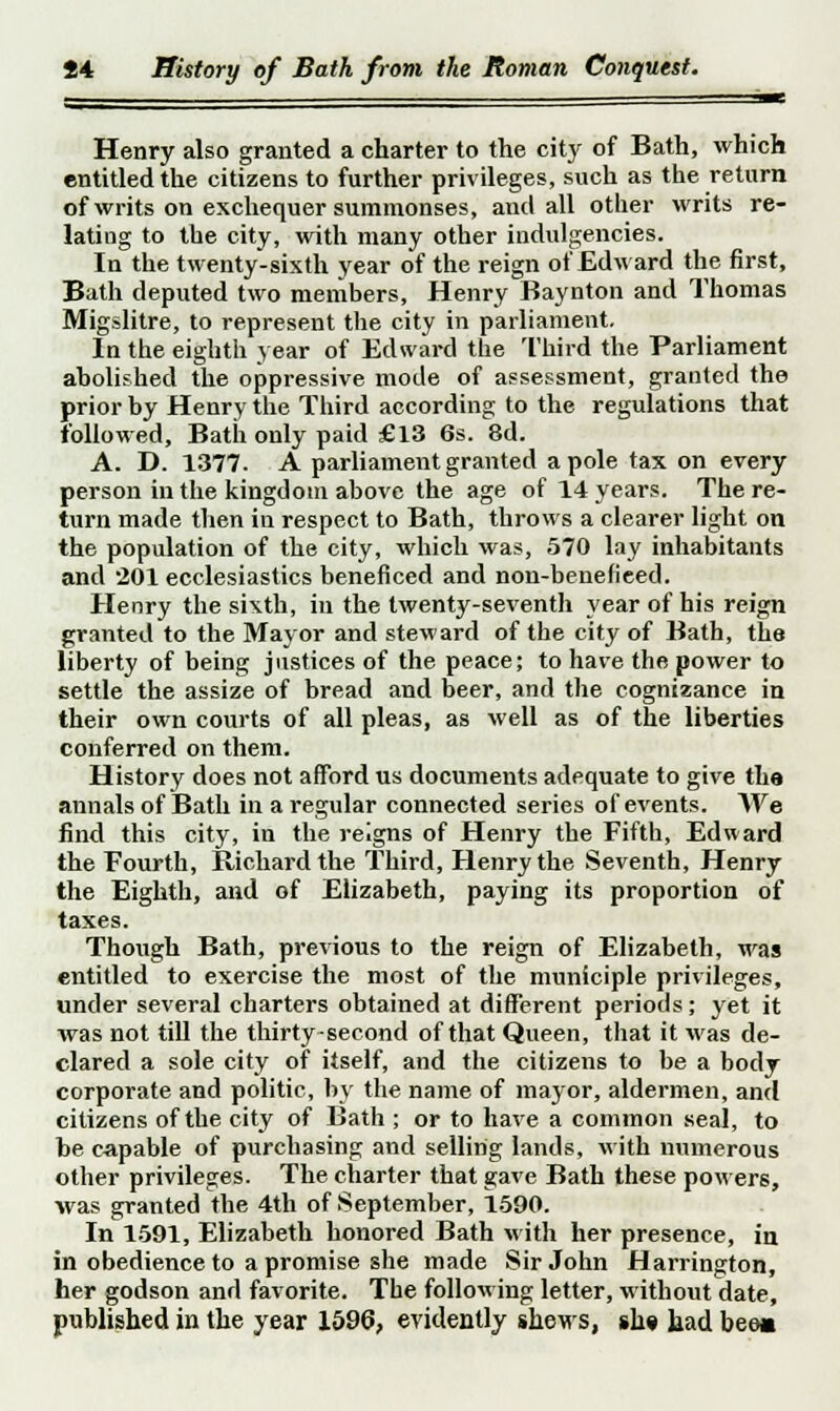 Henry also granted a charter to the city of Bath, which entitled the citizens to further privileges, such as the return of writs on exchequer summonses, and all other writs re- lating to the city, with many other indulgencies. In the twenty-sixth year of the reign of Edward the first, Bath deputed two members, Henry Baynton and Thomas Migslitre, to represent the city in parliament. In the eighth year of Edward the Third the Parliament abolished the oppressive mode of assessment, granted the prior by Henry the Third according to the regulations that followed, Bath only paid £13 6s. 8d. A. D. 1377. A parliament granted a pole tax on every person in the kingdom above the age of 14 years. The re- turn made then in respect to Bath, throws a clearer light on the population of the city, which was, 570 lay inhabitants and 201 ecclesiastics beneficed and non-benefieed. Henry the sixth, in the twenty-seventh year of his reign granted to the Mayor and steward of the city of Bath, the liberty of being justices of the peace; to have the power to settle the assize of bread and beer, and the cognizance in their own courts of all pleas, as well as of the liberties conferred on them. History does not afford us documents adequate to give the annals of Bath in a regular connected series of events. We find this city, in the reigns of Henry the Fifth, Edward the Fourth, Richard the Third, Henry the Seventh, Henry the Eighth, and of Elizabeth, paying its proportion of taxes. Though Bath, previous to the reign of Elizabeth, was entitled to exercise the most of the municiple privileges, under several charters obtained at different periods; yet it was not till the thirty-second of that Queen, that it was de- clared a sole city of itself, and the citizens to be a body corporate and politic, by the name of mayor, aldermen, and citizens of the city of Bath ; or to have a common seal, to be capable of purchasing and selling lands, with numerous other privileges. The charter that gave Bath these powers, was granted the 4th of September, 1590. In 1591, Elizabeth honored Bath with her presence, in in obedience to a promise she made Sir John Harrington, her godson and favorite. The following letter, without date, published in the year 1596, evidently shews, sue bad bee«