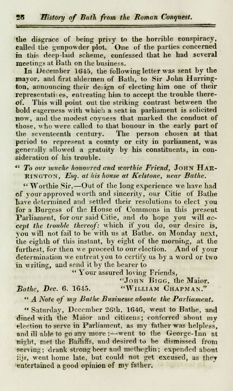 the disgrace of being privy to the horrible conspiracy, called the gunpowder plot. One of the parties concerned in this deep-laid scheme, confessed that he had several meetings at Bath on the business. In December 1645, the following letter was sent by the mayor, and first aldermen of Bath, to Sir John Harring- ton, announcing their design of electing him one of their representati-. es, entreating him to accept the trouble there- of. This will point out the striking contrast between the bold eagerness with which a seat in parliament is solicited now, and the modest coyness that marked the conduct of those, who were called to that honour in the early part of the seventeenth century. The person chosen at that period to represent a county or city in parliament, was generally allowed a gratuity by his constituents, in con- sideration of his trouble.  To ovr rnnche honoured and worthie Friend, John Har- rington, Esq. at his honse at Kelstone, near Bathe.  Worlhie Sir,—Out of the long experience we have had of jour approved worth and sincerity, our Citie of Bathe have determined and settled their resolutions to elect you for a Burgess of the House of Commons in this present Parliament, for our said Citie, and do hope you will ac- cept the trouble thereof: which if you do, our desire is, yon will not fail to be with us at Bathe, on Monday next, the eighth of this instant, by eight of the morning, at the furthest, for then we proceed to our election. And of your determination we. entreat you to certify us by a word or two in writing, and send it by the bearer to  Your assured loving Friends, John Bigg, the Maior. Bathe, Dec. 6. 1645. William Chapman.  A Note of my Bathe Businesse uboute the Parliament.  Saturday, December 26th, 1646, went to Bathe, and dined with the Maior and citizens; conferred about my election to serve in Parliament, as my father was helpless, and ill able to go aTiy more ;—went to the George-Inn at night, met the Bailiffs, and desired to be dismissed from serving; drank strong beer and metheglin; expended about iijs, went home late, but could not get excus«d, as they entertained a good opinion of my father.