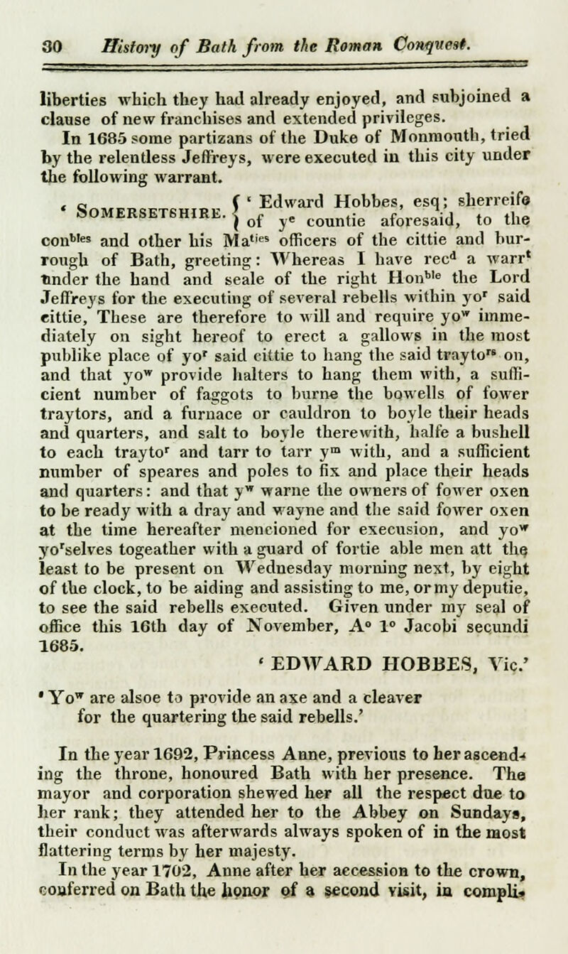 liberties which they had already enjoyed, and subjoined a clause of new franchises and extended privileges. In 1685 some partizans of the Duke of Monmouth, tried by the relentless Jeffreys, were executed in this city under the following warrant. « c~„™„„ « „ P Edward Hobbes, esq; sherreifo Somersetshire, j rf ye countie afores£d) t0 the conb,es and other his MaliM officers of the cittie and bur- rough of Bath, greeting: Whereas I have recd a warr' tinder the hand and seale of the right Hon*16 the Lord Jeffreys for the executing of several rebells within yor said eittie, These are therefore to will and require yow imme- diately on sight hereof to erect a gallows in the most publike place of yor said cittie to hang the said trayto™ on, and that yow provide halters to hang Ihem with, a suffi- cient number of faggots to burne the bowells of fower traytors, and a furnace or cauldron to boyle their heads and quarters, and salt to boyle therewith, halfe a bushell to each traytor and tarr to tarr ym with, and a sufficient number of speares and poles to fix and place their heads and quarters: and that yw warne the owners of fower oxen to be ready with a dray and wayne and the said fower oxen at the time hereafter mencioned for execusion, and yow yorselves togeather with a guard of fortie able men att the, least to be present on Wednesday morning next, by eight of the clock, to be aiding and assisting to me, or my deputie, to see the said rebells executed. Given under my seal of office this 16th day of November, A0 1° Jacobi secundi 1685. ' EDWARD HOBBES, Vic' • Yow are alsoe to provide an axe and a cleaver for the quartering the said rebells.' In the year 1692, Princess Anne, previous to her ascend- ing the throne, honoured Bath with her presence. The mayor and corporation shewed her all the respect due to her rank; they attended her to the Abbey on Sundays, their conduct was afterwards always spoken of in the most flattering terms by her majesty. In the year 1702, Anne after her accession to the crown, couferred on Bath the honor of a second visit, in compli.