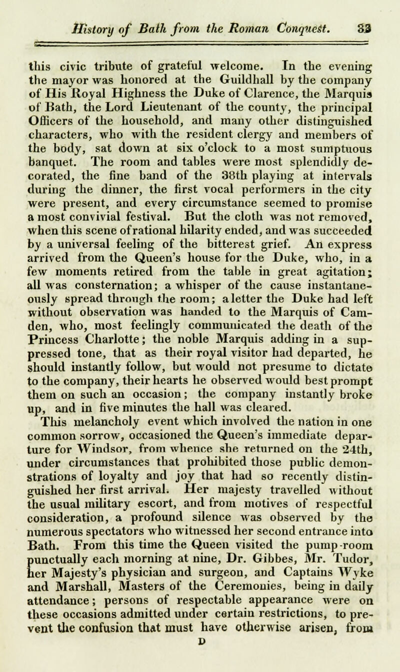 this civic tribute of grateful -welcome. In the evening the mayor was honored at the Guildhall by the company of His Iloyal Highness the Duke of Clarence, the Marquis of Bath, the Lord Lieutenant of the county, the principal Officers of the household, and many other distinguished characters, who with the resident clergy and members of the body, sat down at six o'clock to a most sumptuous banquet. The room and tables were most splendidly de- corated, the fine band of the 38th playing at intervals during the dinner, the first vocal performers in the city were present, and every circumstance seemed to promise a most convivial festival. But the cloth was not removed, when this scene of rational hilarity ended, and was succeeded by a universal feeling of the bitterest grief. An express arrived from the Queen's house for the Duke, who, in a few moments retired from the table in great agitation; all was consternation; a whisper of the cause instantane- ously spread through the room; a letter the Duke had left without observation was handed to the Marquis of Cam- den, who, most feelingly communicated the death of the Princess Charlotte; the noble Marquis adding in a sup- pressed tone, that as their royal visitor had departed, he should instantly follow, but would not presume to dictate to the company, their hearts he observed would best prompt them on such an occasion; the company instantly broke up, and in five minutes the hall was cleared. This melancholy event which involved the nation in one common sorrow, occasioned the Queen's immediate depar- ture for Windsor, from whence she returned on the 24th, under circumstances that prohibited those public demon- strations of loyalty and joy that had so recently distin- guished her first arrival. Her majesty travelled without the usual military escort, and from motives of respectful consideration, a profound silence was observed by the numerous spectators who witnessed her second entrance into Bath. From this time the Queen visited the pump-room punctually each morning at nine, Dr. Gibbes, Mr. Tudor, her Majesty's physician and surgeon, and Captains Wyke and Marshall, Masters of the Ceremonies, being in daily attendance; persons of respectable appearance were on these occasions admitted under certain restrictions, to pre- vent the confusion that must have otherwise arisen, from D