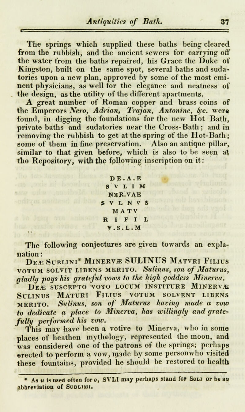 - The springs which supplied these baths being cleared from the rubbish, and the ancient sewers for carrying oft the water from the baths repaired, his Grace the Duke of Kingston, built on the same spot, several baths and suda- tories upon a new plan, approved by some of the most emi- nent physicians, as well for the elegance and neatness of the design, as the utility of the different apartments. A great number of Roman copper and brass coins of the Emperors Nero, Adrian, Trajan, Antonine, 4'c were found, in digging the foundations for the new Hot Bath, private baths and sudatories near the Cross-Bath; and in removing the rubbish to get at the spring of the Hot-Bath; some of them in fine preservation. Also an antique pillar, similar to that given before, which is also to be seen at the Repository, with the fpllowing inscription on it: DE.A.E s v L i M NHR.VAE S V L N V S MATV R I F I L V.S.L.M The following conjectures are given towards an expla- nation : DekSurt.ini* Minerv;£ SULINUS Matvri Filius VOTUM SOLVIT LIBENS MERITO. Sulinus, son of Maturus, gladly pays his grateful vows to the high goddess Minerva. IJEJE suscepto voto locum institure MlNERViE Sulinus Maturi Filius votum solvent libens MERITO. Sulinus, sofi of Maturus having made a vow to dedicate a place to Minerva, has willingly and grate- fully performed his vow. This may have been a votive to Minerva, who in some places of heathen mythology, represented the moon, and was considered one of the patrons of the springs; perhaps erected to perform a vow, made by some personwho visited these fountains, provided he should be restored to health * As u is used often foro, SVLI may perhaps stand for Soli or be an abbreviation of Sublimi.