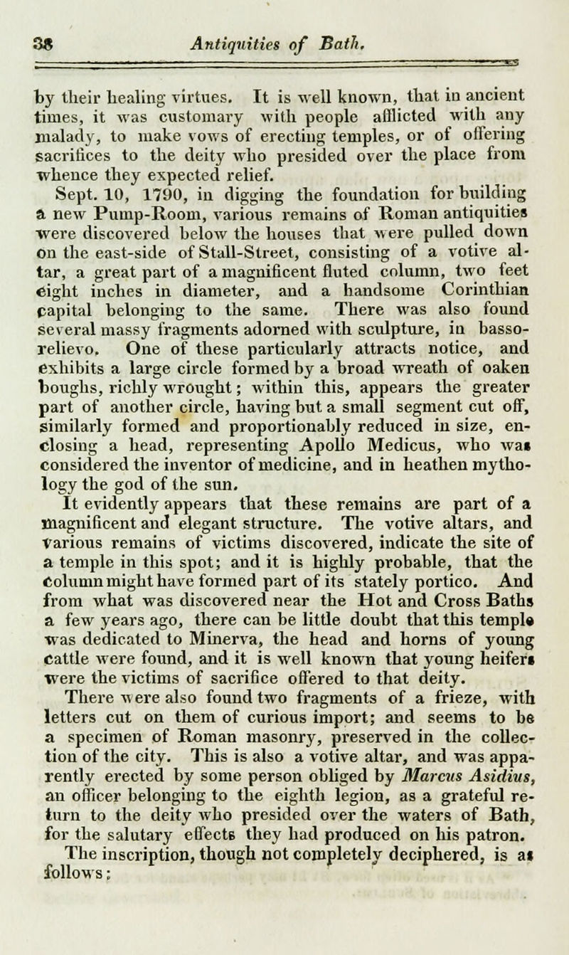 ■ ■ ■ ■ ' ■ ' - ■ «-^ by their healing virtues. It is well known, that in ancient times, it was customary with people afflicted with any malady, to make vows of erecting temples, or of offering sacrifices to the deity who presided over the place from whence they expected relief. Sept. 10, 1790, in digging the foundation for building a new Pump-Room, various remains of Roman antiquities were discovered below the houses that were pulled down on the east-side of Stall-Street, consisting of a votive al- tar, a great part of a magnificent fluted column, two feet eight inches in diameter, and a handsome Corinthian papital belonging to the same. There was also found several massy fragments adorned with sculpture, in basso- relievo. One of these particularly attracts notice, and exhibits a large circle formed by a broad wreath of oaken boughs, richly wrought; within this, appears the greater part of another circle, having but a small segment cut off, similarly formed and proportionally reduced in size, en- closing a head, representing Apollo Medicus, who wai considered the inventor of medicine, and in heathen mytho- logy the god of the sun. It evidently appears that these remains are part of a magnificent and elegant structure. The votive altars, and Various remains of victims discovered, indicate the site of a temple in this spot; and it is highly probable, that the Column might have formed part of its stately portico. And from what was discovered near the Hot and Cross Baths a few years ago, there can be little doubt that this temple was dedicated to Minerva, the head and horns of young Cattle were found, and it is well known that young heifers tvere the victims of sacrifice offered to that deity. There vt ere also found two fragments of a frieze, with letters cut on them of curious import; and seems to be a specimen of Roman masonry, preserved in the collec- tion of the city. This is also a votive altar, and was appa- rently erected by some person obliged by Marcus Asidius, an officer belonging to the eighth legion, as a grateful re- turn to the deity who presided over the waters of Bath, for the salutary effects they had produced on his patron. The inscription, though not completely deciphered, is as follows;