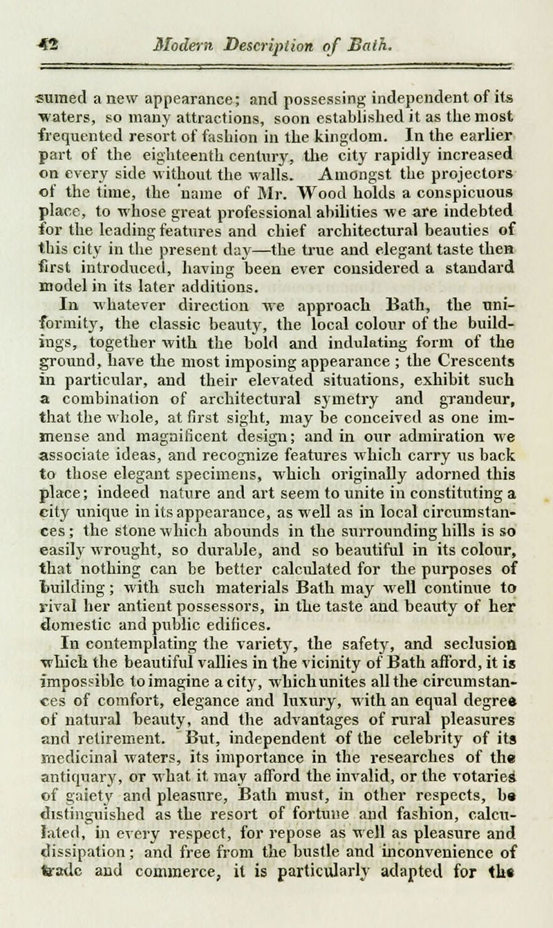 sumed anew appearance; and possessing independent of its •waters, so many attractions, soon established it as the most frequented resort of fashion in the kingdom. In the earlier part of the eighteenth century, the city rapidly increased on every side without the walls. Amongst the projectors of the time, the name of Mr. Wood holds a conspicuous place, to whose great professional abilities Ave are indebted for the leading features and chief architectural beauties of this city in the present day—the true and elegant taste then first introduced, having been ever considered a standard model in its later additions. In, whatever direction Ave approach Bath, the uni- formity, the classic beauty, the local colour of the build- ings, together with the bold and indulating form of the ground, have the most imposing appearance ; the Crescents in particular, and their elevated situations, exhibit such a combination of architectural symetry and grandeur, that the whole, at first sight, may be conceived as one im- mense and magnificent design; and in our admiration we associate ideas, and recognize features which carry us back to those elegant specimens, which originally adorned this place; indeed nature and art seem to unite in constituting a city unique in its appearance, as well as in local circumstan- ces; the stone which abounds in the surrounding hills is so easily wrought, so durable, and so beautiful in its colour, that nothing can be better calculated for the purposes of building; with such materials Bath may well continue to rival her antient possessors, in the taste and beauty of her domestic and public edifices. In contemplating the variety, the safety, and seclusion •which the beautiful vallies in the vicinity of Bath afford, it is impossible to imagine a city, which unites all the circumstan- ces of comfort, elegance and luxury, with an equal degree of natural beauty, and the advantages of rural pleasures and retirement. But, independent of the celebrity of its medicinal waters, its importance in the researches of the antiquary, or what it may afford the invalid, or the votaries of gaiety and pleasure, Bath must, in other respects, be distinguished as the resort of fortune and fashion, calcu- lated, in every respect, for repose as well as pleasure and dissipation; and free from the bustle and inconvenience of trade and commerce, it is particularly adapted for the