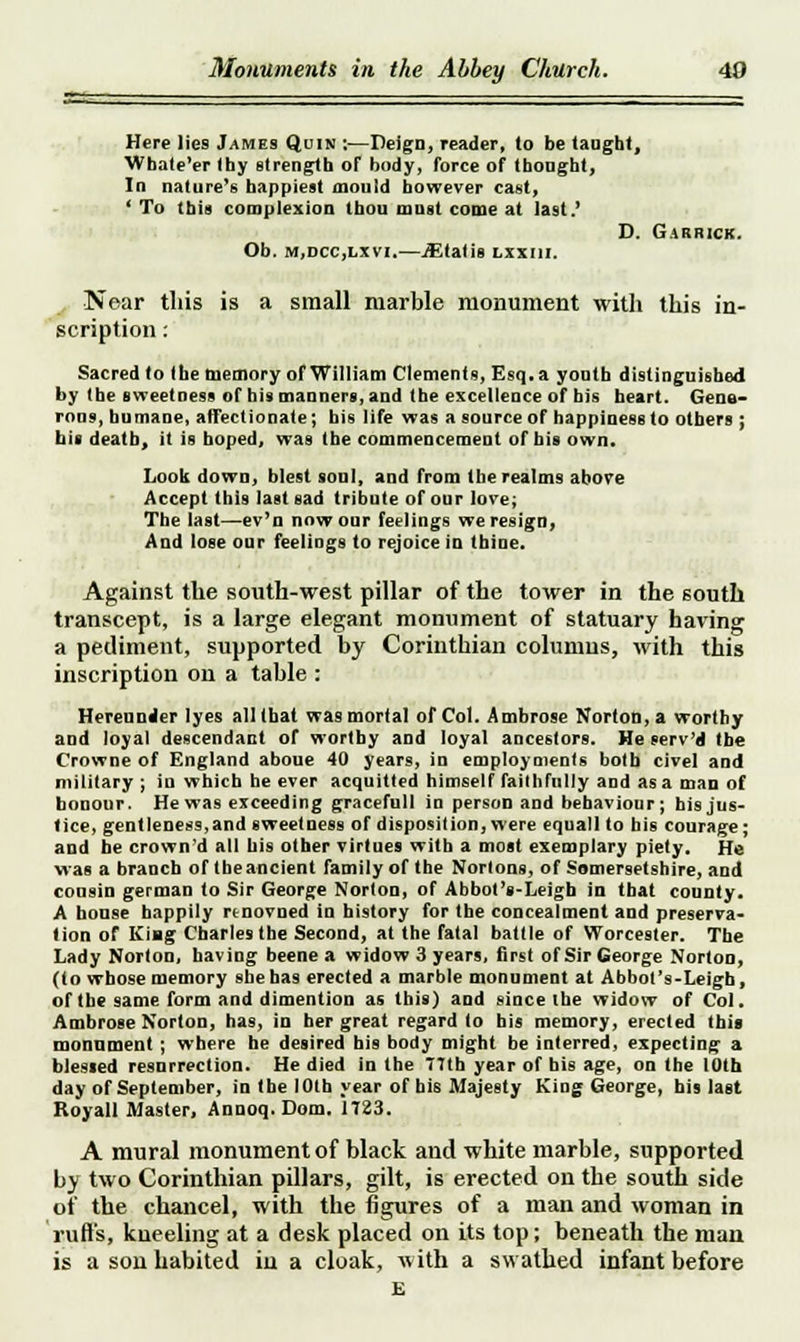 Here lies James Quin ;—Deign, reader, to be taught, Whate'er thy strength of body, force of thought, In nature's happiest mould however cast, ' To this complexion thou must come at last.' Ob. m,dcc,lxvi.—jEtatis lxxiii. D. Garrick. Near this is a small marble monument with this in- scription : Sacred to the memory of William Clements, Esq. a youth distinguished by the sweetness of bis manners, and the excellence of his heart. Gene- rous, humane, affectionate; his life was a source of happiness to others ; bis death, it is hoped, was the commencement of his own. Look down, blest soul, and from the realms above Accept this last sad tribute of our love; The last—ev'n now our feelings we resign, And lose our feelings to rejoice in thine. Against the south-west pillar of the tower in the south transcept, is a large elegant monument of statuary having a pediment, supported by Corinthian columns, with this inscription on a table : Hereunder lyes all that was mortal of Col. Ambrose Norton, a worthy and loyal descendant of worthy and loyal ancestors. He send the Crowne of England aboue 40 years, in employments both civel and military ; in which he ever acquitted himself faithfully and as a man of honour. He was exceeding gracefull in person and behaviour; his jus- tice, gentleness,and sweetness of disposition, were equall to bis courage; and he crown'd all bis other virtues with a most exemplary piety. He was a branch of the ancient family of the Nortons, of Somersetshire, and cousin german to Sir George Norton, of Abbot'i-Leigh in that county. A bonse happily rtnovned in history for the concealment and preserva- tion of Kiag Charles the Second, at the fatal battle of Worcester. The Lady Norton, having beene a widow 3 years, first of Sir George Norton, (to whose memory she has erected a marble monument at Abbot's-Leigh, of the same form and dimention as this) and since the widow of Col. Ambrose Norton, has, in her great regard to bis memory, erected ibis monument; where he desired his body might be interred, expecting a blessed resurrection. He died in the 77th year of bis age, on the 10th day of September, in the 10th year of his Majesty King George, his last Koyall Master, Annoq.Dom. 1723. A mural monument of black and white marble, supported by two Corinthian pillars, gilt, is erected on the south side of the chancel, with the figures of a man and woman in ruffs, kneeling at a desk placed on its top; beneath the man is a son habited in a cloak, with a swathed infant before E
