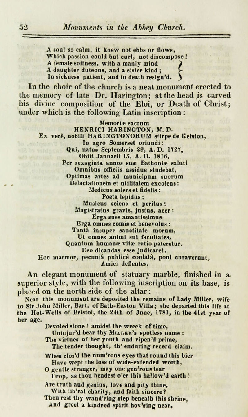 A soul so calm, it knew not ebbs or flows, Which passion could bat curl, not discompose ! A female softness, with a manly mind i A daughter duteous, and a sister kind ; > In sickness patient, and in death resign'd. S In the choir of the church is a neat monument erected to the memory of late Dr. Harington; at the head .is carved his divine composition of the Eloi, or Death of Christ; under which is the following Latin inscription : Memoriae sacrum HENRICI HARINGTON, M. D. Ex vere, nobili HARINGTONORUM stirpede Kelston, In agro Somerset oriundi: Qui, natus Septembris 29, A.D. 172T, Obiit Jannarii 15, A.D. 1816, Per sexaginta annos suae Bathonia? salut! Omnibus officiis assidne studebat, Optimas artes ad municipnm snorum Delactationem et utilitatem excolens: -Wedicus solers et fidelis : Poeta lepidns; Musicus sciens et peritus: Magistratus gravis, Justus, acer : Erga sues amantissimus Erga omues comis et benevolus : Tanla insuper sanctitate morum, Ut omnes animi sni facultates. Quantum humanx vita? ratio pateretur. Deo dicandas esse judicaret. Hoc manner, pecunia publice conlata, poni curaveruni, Amici deflentes, An elegant monument of statuary marble, finished in a superior style, with the following inscription on its base, is placed on the north side of the altar: Near this monument are deposited the remains of Lady Miller, wife to Sir John Miller, Bart, of Bath-Easton Villa; she departed this life at the Hot-Wells of Bristol, the 24th of June, 1781, in the 41st year of ber age. Devoted stone ! amidst the wreck of time, Dninjur'd bear thy Miller's spotless name : The virlnes of ber youth and ripen'd prime, The tender thought, th'enduring record claim. When clos'd the num'rons eyes that round this bier Have wept the loss of wide-extended worth, O gentle stranger, may one gen'rons tear Drop, as thou hendest o'er this hallow'd earth! Are trntb and genius, love and pity thine, With lib'ral charity, and faith sincere? Then rest thy wand'ring step beneath this shrine, And greet a kindred spirit hov'ring near.