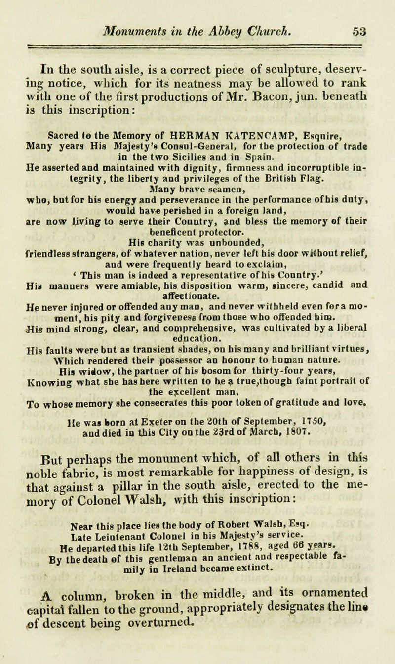 In the south aisle, is a correct piece of sculpture, deserv- ing notice, which for its neatness may be allowed to rank with one of the first productions of Mr. Bacon, jun. beneath is this inscription: Sacred lo the Memory of HERMAN KATENCAMP, Esqnire, Many years His Majesty's Conml-General, for the protection of trade in tbe two Sicilies and in Spain. He asserted and maintained with dignity, firmness and incorruptible in- tegrity, the liberty and privileges of the British Flag. Many brave seamen, who, but for his energy and perseverance in the performance of his duty, would have perished in a foreign land, are now living lo serve their Country, and bless the memory of their beneficent protector. His charity was unbounded, friendless strangers, of whatever nation, never left his door without relief, and were frequently beard to exclaim, ' This imn is indeed a representative of his Country.' His manners were amiable, his disposition warm, sincere, candid and affectionate. He never injured or offended any man, and never withheld even fora mo- ment, bis pity and forgiveness from tboee who offended him. His mind strong, clear, and comprehensive, was cultivated by a liberal education. His faults were but as transient shades, on his many and brilliant virtues, Which rendered their possessor an honour to human nature. His widow, the partner of his bosom for thirty-four years, Knowing what she has here written to be a lrue,though faint portrait of the excellent man. To whose memory she consecrates this poor token of gratitude and love. He was born at Exeter on the 201 b of September, 1T50, and died in this City on the 23rd of March, 1807. But perhaps the monument which, of all others in this noble fabric, is most remarkable for happiness of design, is that against a pillar in the south aisle, erected to the me- mory of Colonel Walsh, with this inscription: Near this place lies the body of Robert Walsh, Esq. Late Leiutenant Colonel in bis Majesty's service. He departed this life 12th September, 1788, aged 66 years. By the death of this gentleman an ancient and respectable fa- mily in Ireland became extinct. A column, broken in the middle, and its ornamented capital fallen to the ground, appropriately designates the line of descent being overturned.