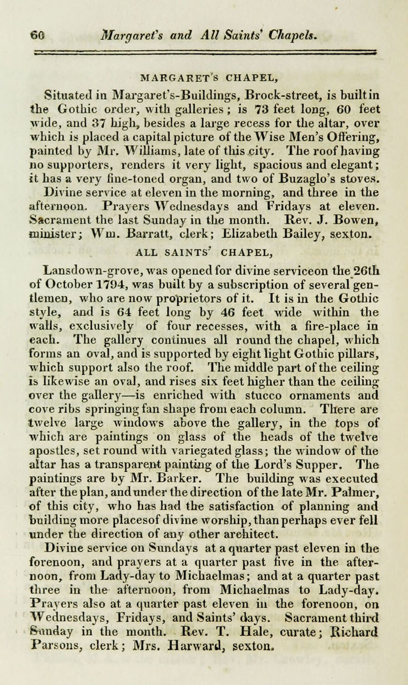 Margaret's chapel, Situated in Margaret's-Buildings, Brock-street, is built in the Gothic order, with galleries; is 73 feet long, 60 feet wide, and 37 high, besides a large recess for the altar, over which is placed a capital picture of the Wise Men's Offering, painted by Mr. Williams, late of this city. The roof having no supporters, renders it very light, spacious and elegant; it has a very fine-toned organ, and two of Buzaglo's stoves. Divine service at eleven in the morning, and three in the afternoon. Prayers Wednesdays and Fridays at eleven. Sacrament the last Sunday in the month. Rev. J. Bowen, minister; Win. Barratt, clerk; Elizabeth Bailey, sexton. all saints' chapel, Lansdown-grove, was opened for divine serviceon the 26th of October 1794, was built by a subscription of several gen- tlemen, who are now proprietors of it. It is in the Gothic style, and is 64 feet long by 46 feet wide within the walls, exclusively of four recesses, with a fire-place in each. The gallery continues all round the chapel, which forms an oval, and is supported by eight light Gotbic pillars, which support also the roof. The middle part of the ceiling is likewise an oval, and rises six feet higher than the ceiling over the gallery—is enriched with stucco ornaments and cove ribs springing fan shape from each column. There are twelve large windows above the gallery, in the tops of which are paintings on glass of the heads of the twelve apostles, set round witb variegated glass; the window of the altar has a transparent painting of the Lord's Supper. The paintings are by Mr. Barker. The building was executed after the plan, and under the direction of the late Mr. Palmer, of this city, who has had the satisfaction of planning and building more placesof divine worship, than perhaps ever fell under tbe direction of any other architect. Divine service on Sundays at a quarter past eleven in the forenoon, and prayers at a quarter past five in the after- noon, from Lady-day to Michaelmas; and at a quarter past three in the afternoon, from Michaelmas to Lady-day. Prayers also at a quarter past eleven in the forenoon, on Wednesdays, Fridays, and Saints' days. Sacrament third Sunday in the month. Rev. T. Hale, curate; Richard Parsons, clerk; Mrs. Harward, sexton.