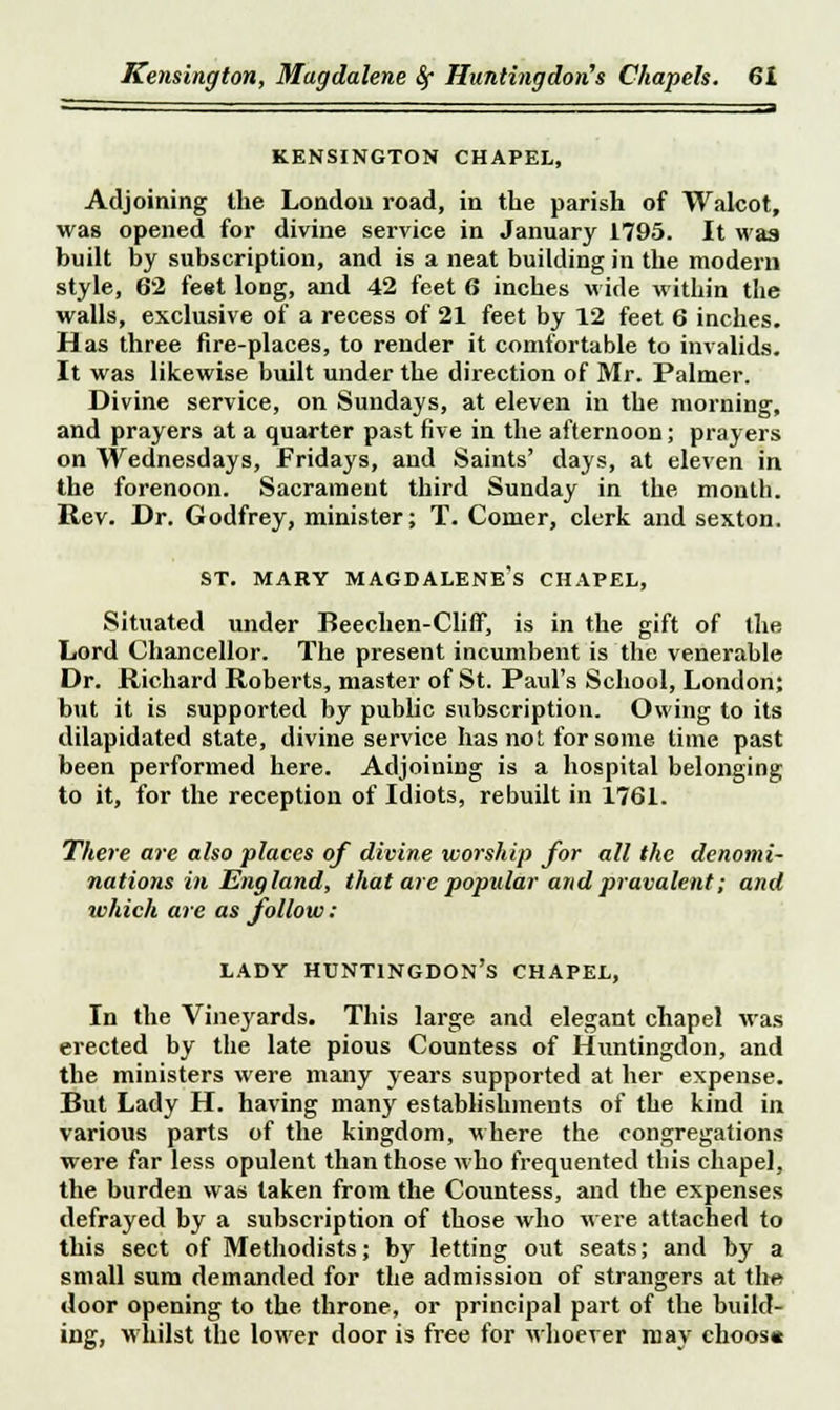 KENSINGTON CHAPEL, Adjoining the London road, in the parish of Walcot, was opened for divine service in January 1795. It was built by subscription, and is a neat building in the modern style, 62 feet long, and 42 feet 6 inches wide within the walls, exclusive of a recess of 21 feet by 12 feet 6 inches. Has three fire-places, to render it comfortable to invalids. It was likewise built under the direction of Mr. Palmer. Divine service, on Sundays, at eleven in the morning, and prayers at a quarter past five in the afternoon; prayers on Wednesdays, Fridays, and Saints' days, at eleven in the forenoon. Sacrament third Sunday in the mouth. Rev. Dr. Godfrey, minister; T. Comer, clerk and sexton. st. mary magdalene's chapel, Situated under Beechen-Cliff*, is in the gift of the Lord Chancellor. The present incumbent is the venerable Dr. Richard Roberts, master of St. Paul's School, London; but it is supported by public subscription. Owing to its dilapidated state, divine service has not for some lime past been performed here. Adjoining is a hospital belonging to it, for the reception of Idiots, rebuilt in 1761. There are also places of divine worship for all the denomi- nations in England, that are popular and pravalent; and which are as follow: lady Huntingdon's chapel, In the Vineyards. This large and elegant chapel was erected by the late pious Countess of Huntingdon, and the ministers were many years supported at her expense. But Lady H. having many establishments of the kind in various parts of the kingdom, where the congregations were far less opulent than those who frequented this chapel, the burden was taken from the Countess, and the expenses defrayed by a subscription of those who were attached to this sect of Methodists; by letting out seats; and by a small sum demanded for the admission of strangers at the door opening to the throne, or principal part of the build- ing, whilst the lower door is free for whoever may ehoos«