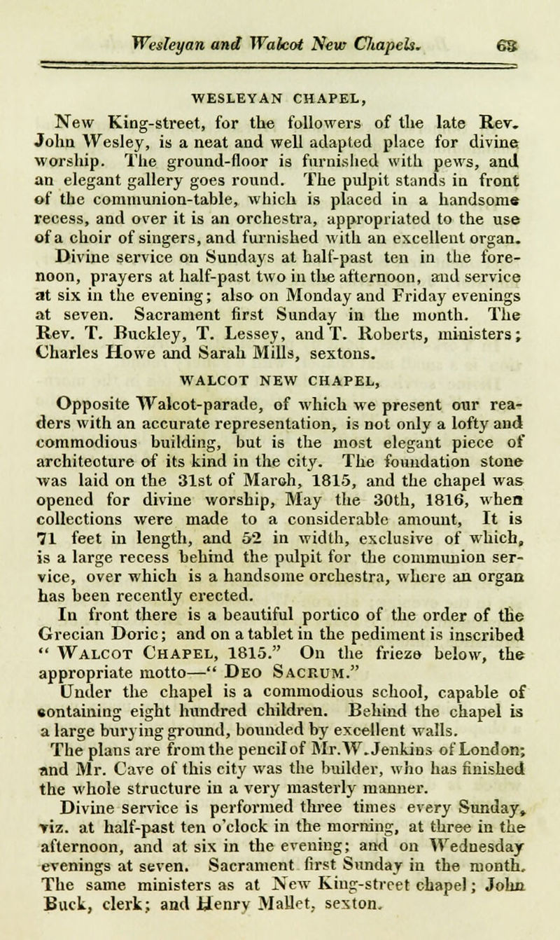 Wesleyan and Walcot New CJiapeh. WESLEYAN CHAPEL, New King-street, for the followers of the late Rev. John Wesley, is a neat and well adapted place for divine worship. The ground-floor is furnished with pews, and an elegant gallery goes round. The pulpit stands in front of the communion-table, which is placed in a handsome recess, and over it is an orchestra, appropriated to the use of a choir of singers, and furnished with an excellent organ. Divine service on Sundays at half-past ten in the fore- noon, prayers at half-past two in the afternoon, and service at six in the evening; also on Monday and Friday evenings at seven. Sacrament first Sunday in the month. The Rev. T. Buckley, T. Lessey, and T. Roberts, ministers; Charles Howe and Sarah Mills, sextons. WALCOT NEW CHAPEL, Opposite Walcot-parade, of which we present our rea- ders with an accurate representation, is not only a lofty and commodious building, but is the most elegant piece of architecture of its kind in the city. The foundation stone was laid on the 31st of Maroh, 1815, and the chapel was opened for divine worship, May the 30th, 1816, when collections were made to a considerable amount, It is 71 feet in length, and 52 in width, exclusive of which, is a large recess behind the pulpit for the communion ser- vice, over which is a handsome orchestra, where an organ has been recently erected. In front there is a beautiful portico of the order of the Grecian Doric; and on a tablet in the pediment is inscribed  Walcot Chapel, 1815. On the frieze below, the appropriate motto— Deo Sacrum. Under the chapel is a commodious school, capable of eontaining eight hundred children. Behind the chapel is a large burying ground, bounded by excellent walls. The plans are from the pencil of Mr. W.Jenkins of London; and Mr. Cave of this city was the builder, who has finished the whole structure in a very masterly manner. Divine service is performed three times every Sunday* y'\x. at half-past ten o'clock in the morning, at three in the afternoon, and at six in the evening; and on Wednesday evenings at seven. Sacrament first Sunday in the month. The same ministers as at New King-street chapel; John Buck, clerk; and Jklenry Mallet, sexton.