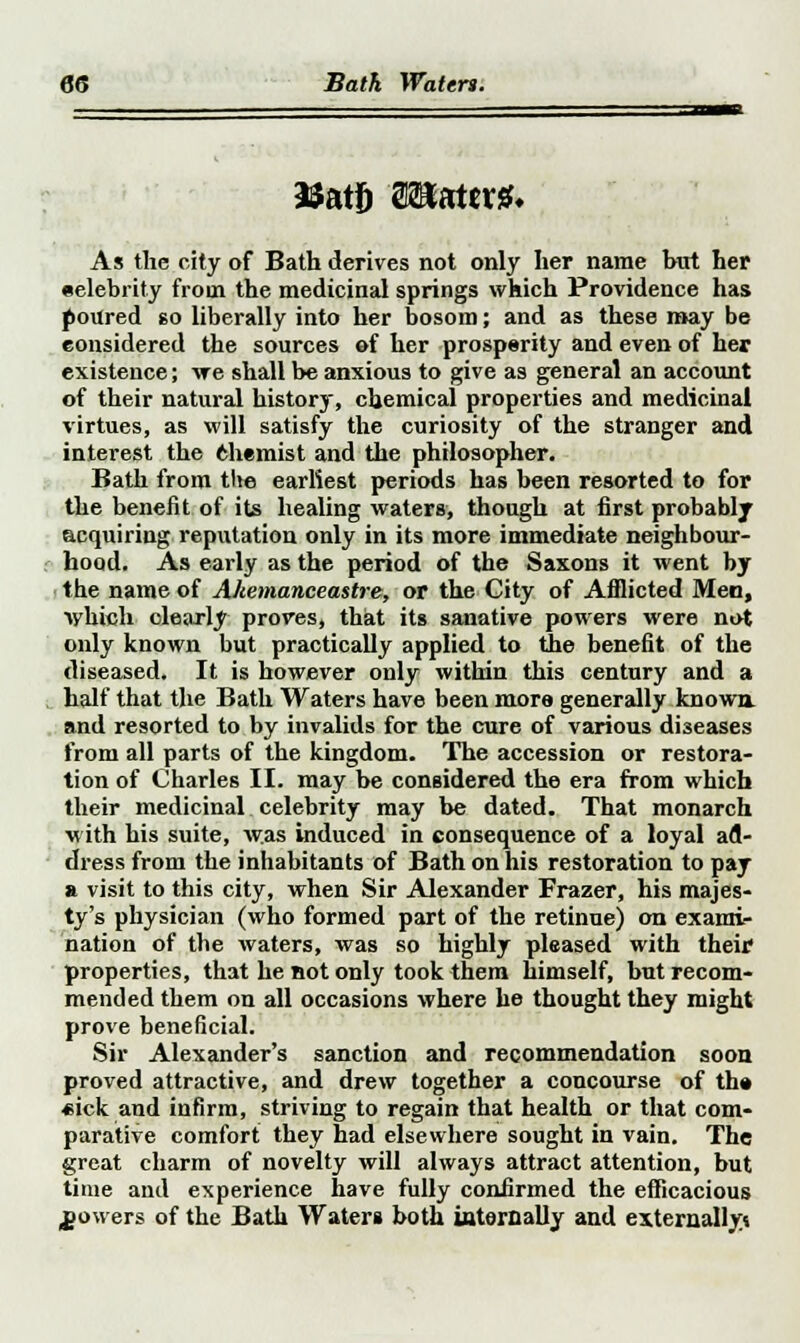 As the city of Bath derives not only her name but her •elebrity from the medicinal springs which Providence has poured so liberally into her bosom; and as these may be considered the sources of her prosperity and even of her existence; \re shall be anxious to give as general an account of their natural history, chemical properties and medicinal virtues, as will satisfy the curiosity of the stranger and interest the Chemist and the philosopher. Bath from the earliest periods has been resorted to for the benefit of its healing waters, though at first probably acquiring reputation only in its more immediate neighbour- hood. As early as the period of the Saxons it went by the name of Ahemanceastre, or the City of Afflicted Men, lyhich clearly proves, that its sanative powers were not only known but practically applied to the benefit of the diseased. It is however only within this century and a half that the Bath Waters have been more generally known, and resorted to by invalids for the cure of various diseases from all parts of the kingdom. The accession or restora- tion of Charles II. may be considered the era from which their medicinal celebrity may be dated. That monarch with his suite, w.as induced in consequence of a loyal ad- dress from the inhabitants of Bath on his restoration to pay a visit to this city, when Sir Alexander Frazer, his majes- ty's physician (who formed part of the retinue) on exami- nation of the waters, was so highly pleased with their1 properties, that he not only took them himself, but recom- mended them on all occasions where he thought they might prove beneficial. Sir Alexander's sanction and recommendation soon proved attractive, and drew together a concourse of the •eick and infirm, striving to regain that health or that com- parative comfort they had elsewhere sought in vain. The great charm of novelty will always attract attention, but time and experience have fully confirmed the efficacious powers of the Bath Water* both internally and externally*