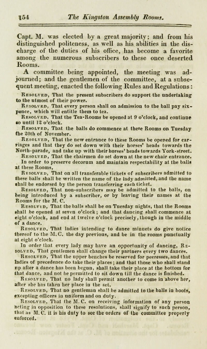 Capt. M. was elected by a great majority; and from his distinguished politeness, as well as his abilities in the dis- charge of the duties of his office, has become a favorite among the numerous subscribers to these once deserted Rooms. A committee being appointed, the meeting was ad- journed; and the gentlemen of the committee, at a subse- quent meeting, enacted the following Rules and Regulations: Resolved, That the present subscribers do support the undertaking to the utmost of their power. Resolved, That every person shall on admission to the ball pay six- pence, which will entitle them to tea. Resolved, That the Tea-Rooms be opened at 9 o'clock, and continue •o until 12 o'clock. Resolved, That the balls do commence at these Rooms on Tuesday the 20th of November. Resolved, That the new entrance to these Rooms be opened for car- riages and that they do set down with their horses' heads towards the North-parade, and take up with their horses' beads towards York-street. Resolved, That the chairmen do set down at the new chair entrance. In order to preserve decorum and maintain respectability at the balls at these Rooms, Resolved, That on all transferable tickets of subscribers admitted to these balls shall he written the name of the lady admitted, and the name •hall be endorsed by the person transferring each ticket. Resolved, That non-subscribers may be admitted to the balls, on being introdnced by a subscriber, or by leaving their mimes at the Rooms for the M. C. Resolvid, That the balls shall be on Tuesday nights, that the Rooms shall be opened at seven o'clock; and that dancing shall commence at eight o'clock, and end at twelve o'clock precisely, though in the middle of a dance. Resolved. That ladies intending to dance minuets do give notice thereof to the M.C. the day previous, and be in the rooms punctually at eight o'clock. In order that every lady may have an opportunity of dancing, Re- solved, That gentlemen shall change their partners every two dances. Resolved, That the upper benches be reserved for peeresses,and that ladies of precedence do take their places; and that those wbo shall stand up afler a dance has been begun, shall take their place at the bottom for that dance, and not he permitted to sit down till the dance is finished. Resolved, That no lady shall permit another to come in above her, after she has taken her place in the set. Resolved, That no gentleman shall be admitted to the balls in boots, excepting officers iu uniform and on duty. Resolved, That the M.C. on receiving information of any person acting in opposition to these resolutions, shall signify to such person, that as M. C. it is his duty to see the orders of the committee properly enforced.